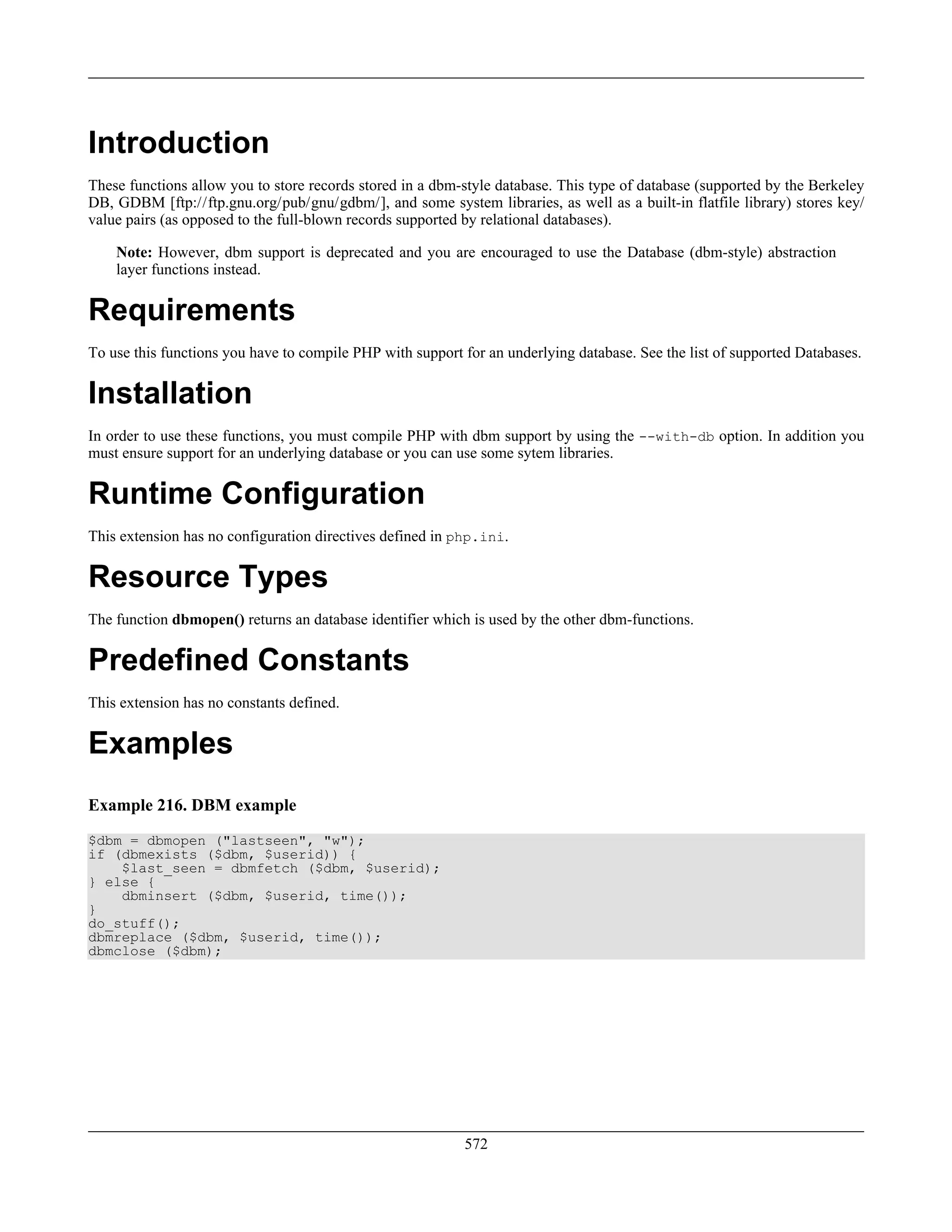 Introduction
These functions allow you to store records stored in a dbm-style database. This type of database (supported by the Berkeley
DB, GDBM [ftp://ftp.gnu.org/pub/gnu/gdbm/], and some system libraries, as well as a built-in flatfile library) stores key/
value pairs (as opposed to the full-blown records supported by relational databases).
Note: However, dbm support is deprecated and you are encouraged to use the Database (dbm-style) abstraction
layer functions instead.
Requirements
To use this functions you have to compile PHP with support for an underlying database. See the list of supported Databases.
Installation
In order to use these functions, you must compile PHP with dbm support by using the --with-db option. In addition you
must ensure support for an underlying database or you can use some sytem libraries.
Runtime Configuration
This extension has no configuration directives defined in php.ini.
Resource Types
The function dbmopen() returns an database identifier which is used by the other dbm-functions.
Predefined Constants
This extension has no constants defined.
Examples
Example 216. DBM example
$dbm = dbmopen ("lastseen", "w");
if (dbmexists ($dbm, $userid)) {
$last_seen = dbmfetch ($dbm, $userid);
} else {
dbminsert ($dbm, $userid, time());
}
do_stuff();
dbmreplace ($dbm, $userid, time());
dbmclose ($dbm);
572
 