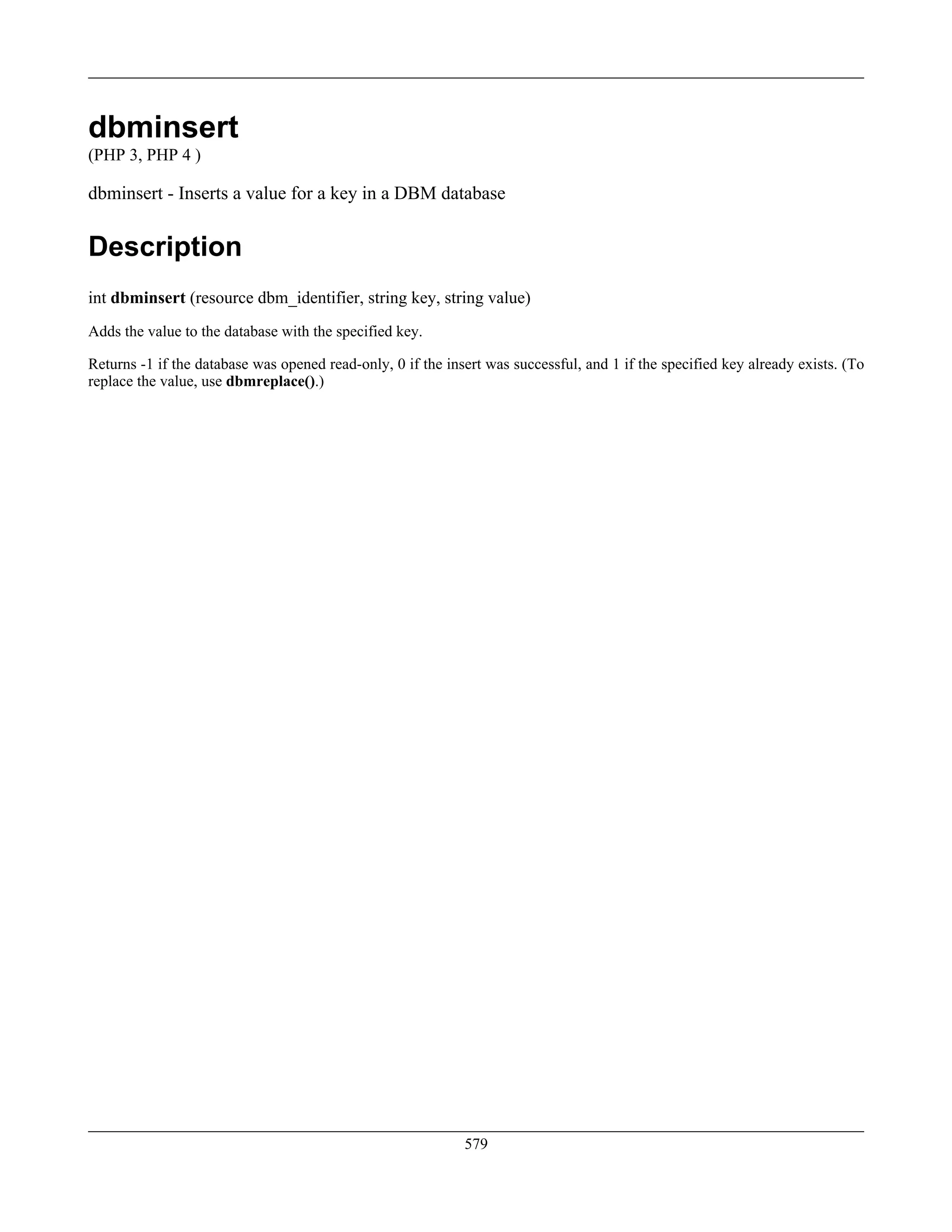dbminsert
(PHP 3, PHP 4 )
dbminsert - Inserts a value for a key in a DBM database
Description
int dbminsert (resource dbm_identifier, string key, string value)
Adds the value to the database with the specified key.
Returns -1 if the database was opened read-only, 0 if the insert was successful, and 1 if the specified key already exists. (To
replace the value, use dbmreplace().)
579
 