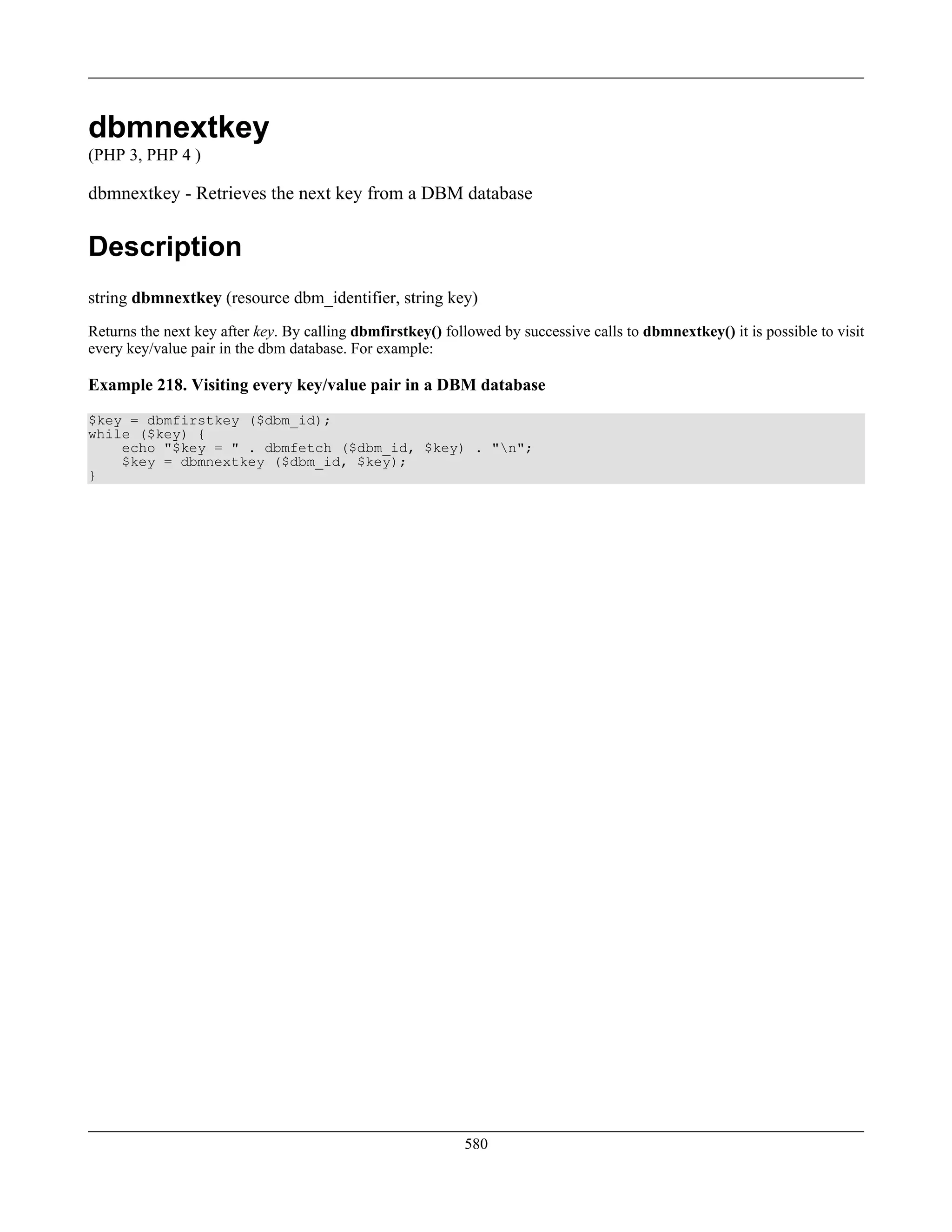 dbmnextkey
(PHP 3, PHP 4 )
dbmnextkey - Retrieves the next key from a DBM database
Description
string dbmnextkey (resource dbm_identifier, string key)
Returns the next key after key. By calling dbmfirstkey() followed by successive calls to dbmnextkey() it is possible to visit
every key/value pair in the dbm database. For example:
Example 218. Visiting every key/value pair in a DBM database
$key = dbmfirstkey ($dbm_id);
while ($key) {
echo "$key = " . dbmfetch ($dbm_id, $key) . "n";
$key = dbmnextkey ($dbm_id, $key);
}
580
 