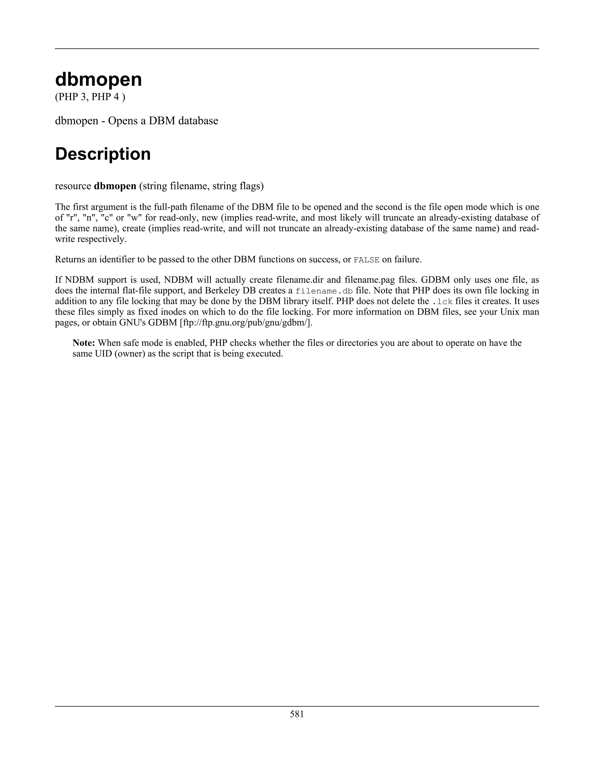 dbmopen
(PHP 3, PHP 4 )
dbmopen - Opens a DBM database
Description
resource dbmopen (string filename, string flags)
The first argument is the full-path filename of the DBM file to be opened and the second is the file open mode which is one
of "r", "n", "c" or "w" for read-only, new (implies read-write, and most likely will truncate an already-existing database of
the same name), create (implies read-write, and will not truncate an already-existing database of the same name) and read-
write respectively.
Returns an identifier to be passed to the other DBM functions on success, or FALSE on failure.
If NDBM support is used, NDBM will actually create filename.dir and filename.pag files. GDBM only uses one file, as
does the internal flat-file support, and Berkeley DB creates a filename.db file. Note that PHP does its own file locking in
addition to any file locking that may be done by the DBM library itself. PHP does not delete the .lck files it creates. It uses
these files simply as fixed inodes on which to do the file locking. For more information on DBM files, see your Unix man
pages, or obtain GNU's GDBM [ftp://ftp.gnu.org/pub/gnu/gdbm/].
Note: When safe mode is enabled, PHP checks whether the files or directories you are about to operate on have the
same UID (owner) as the script that is being executed.
581
 