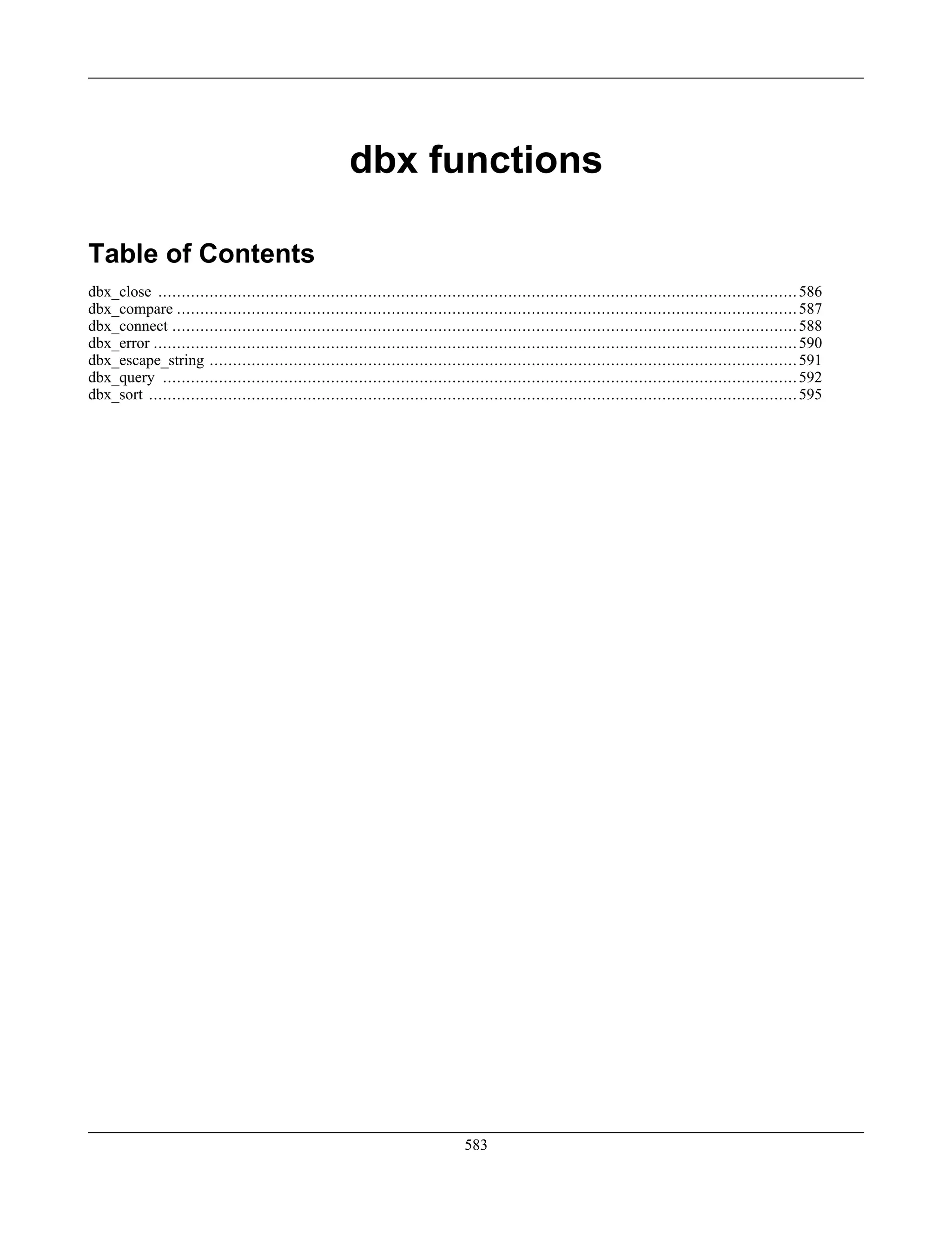 dbx functions
Table of Contents
dbx_close .........................................................................................................................................586
dbx_compare .....................................................................................................................................587
dbx_connect ......................................................................................................................................588
dbx_error ..........................................................................................................................................590
dbx_escape_string ..............................................................................................................................591
dbx_query ........................................................................................................................................592
dbx_sort ...........................................................................................................................................595
583
 