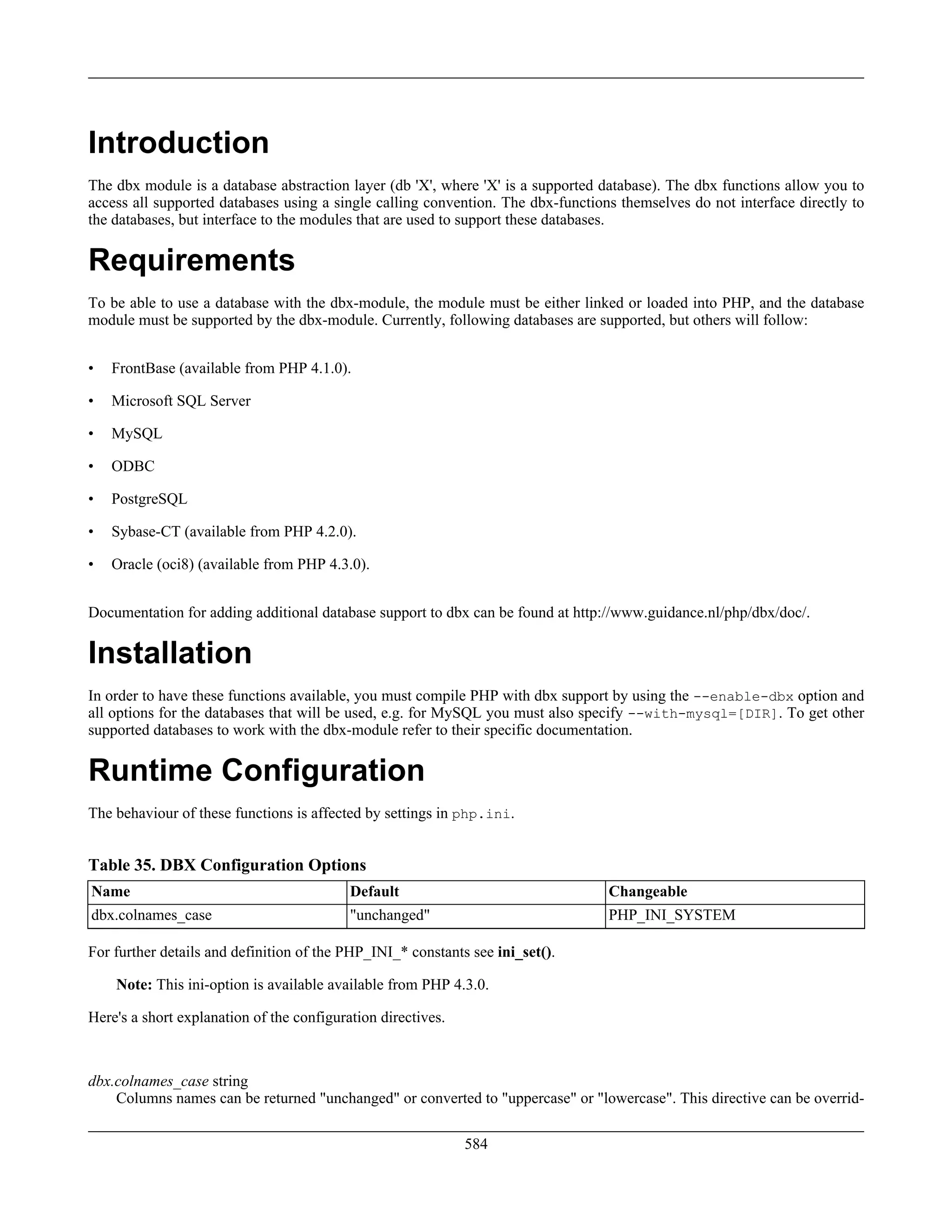 Introduction
The dbx module is a database abstraction layer (db 'X', where 'X' is a supported database). The dbx functions allow you to
access all supported databases using a single calling convention. The dbx-functions themselves do not interface directly to
the databases, but interface to the modules that are used to support these databases.
Requirements
To be able to use a database with the dbx-module, the module must be either linked or loaded into PHP, and the database
module must be supported by the dbx-module. Currently, following databases are supported, but others will follow:
• FrontBase (available from PHP 4.1.0).
• Microsoft SQL Server
• MySQL
• ODBC
• PostgreSQL
• Sybase-CT (available from PHP 4.2.0).
• Oracle (oci8) (available from PHP 4.3.0).
Documentation for adding additional database support to dbx can be found at http://www.guidance.nl/php/dbx/doc/.
Installation
In order to have these functions available, you must compile PHP with dbx support by using the --enable-dbx option and
all options for the databases that will be used, e.g. for MySQL you must also specify --with-mysql=[DIR]. To get other
supported databases to work with the dbx-module refer to their specific documentation.
Runtime Configuration
The behaviour of these functions is affected by settings in php.ini.
Table 35. DBX Configuration Options
Name Default Changeable
dbx.colnames_case "unchanged" PHP_INI_SYSTEM
For further details and definition of the PHP_INI_* constants see ini_set().
Note: This ini-option is available available from PHP 4.3.0.
Here's a short explanation of the configuration directives.
dbx.colnames_case string
Columns names can be returned "unchanged" or converted to "uppercase" or "lowercase". This directive can be overrid-
584
 