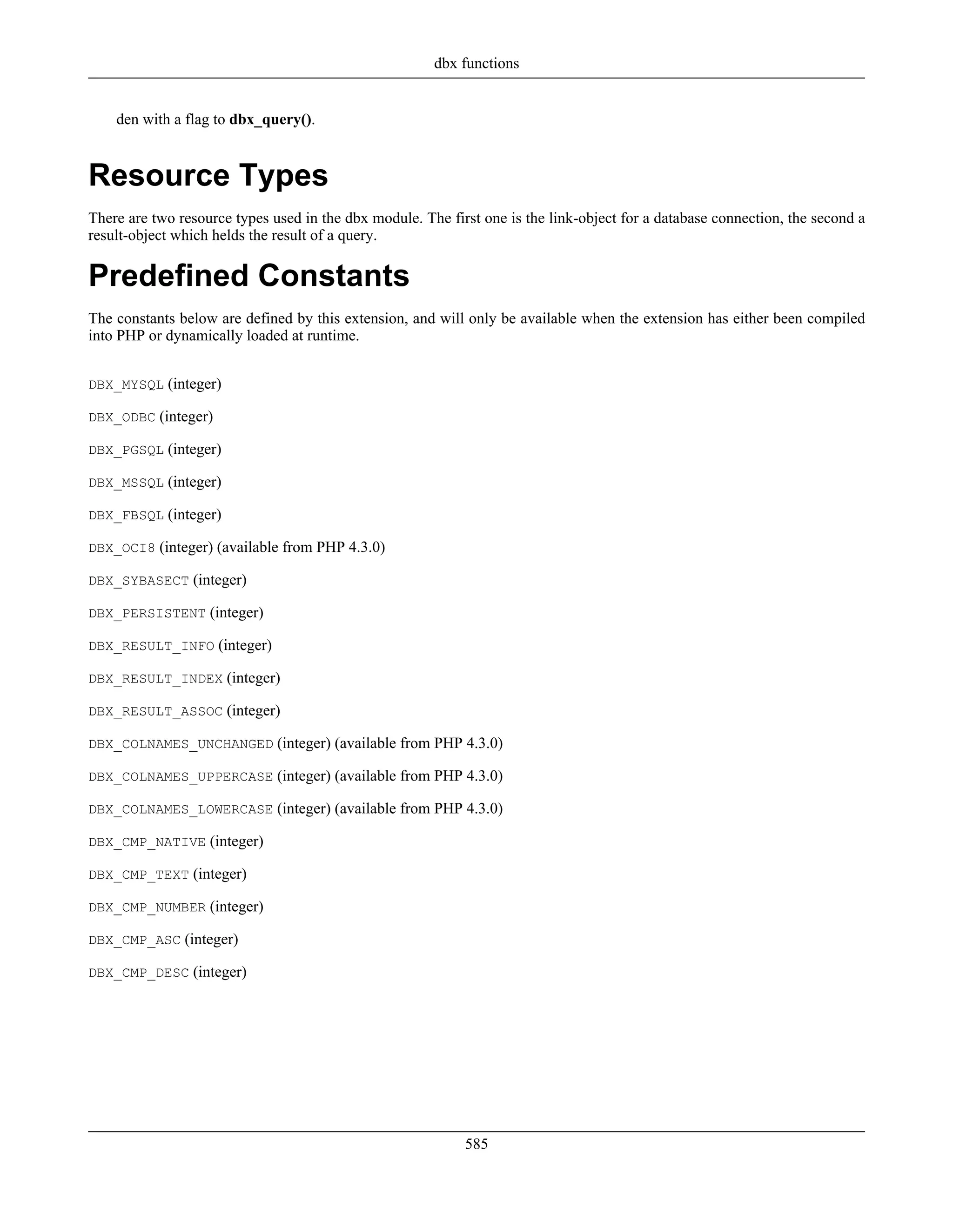 den with a flag to dbx_query().
Resource Types
There are two resource types used in the dbx module. The first one is the link-object for a database connection, the second a
result-object which helds the result of a query.
Predefined Constants
The constants below are defined by this extension, and will only be available when the extension has either been compiled
into PHP or dynamically loaded at runtime.
DBX_MYSQL (integer)
DBX_ODBC (integer)
DBX_PGSQL (integer)
DBX_MSSQL (integer)
DBX_FBSQL (integer)
DBX_OCI8 (integer) (available from PHP 4.3.0)
DBX_SYBASECT (integer)
DBX_PERSISTENT (integer)
DBX_RESULT_INFO (integer)
DBX_RESULT_INDEX (integer)
DBX_RESULT_ASSOC (integer)
DBX_COLNAMES_UNCHANGED (integer) (available from PHP 4.3.0)
DBX_COLNAMES_UPPERCASE (integer) (available from PHP 4.3.0)
DBX_COLNAMES_LOWERCASE (integer) (available from PHP 4.3.0)
DBX_CMP_NATIVE (integer)
DBX_CMP_TEXT (integer)
DBX_CMP_NUMBER (integer)
DBX_CMP_ASC (integer)
DBX_CMP_DESC (integer)
dbx functions
585
 