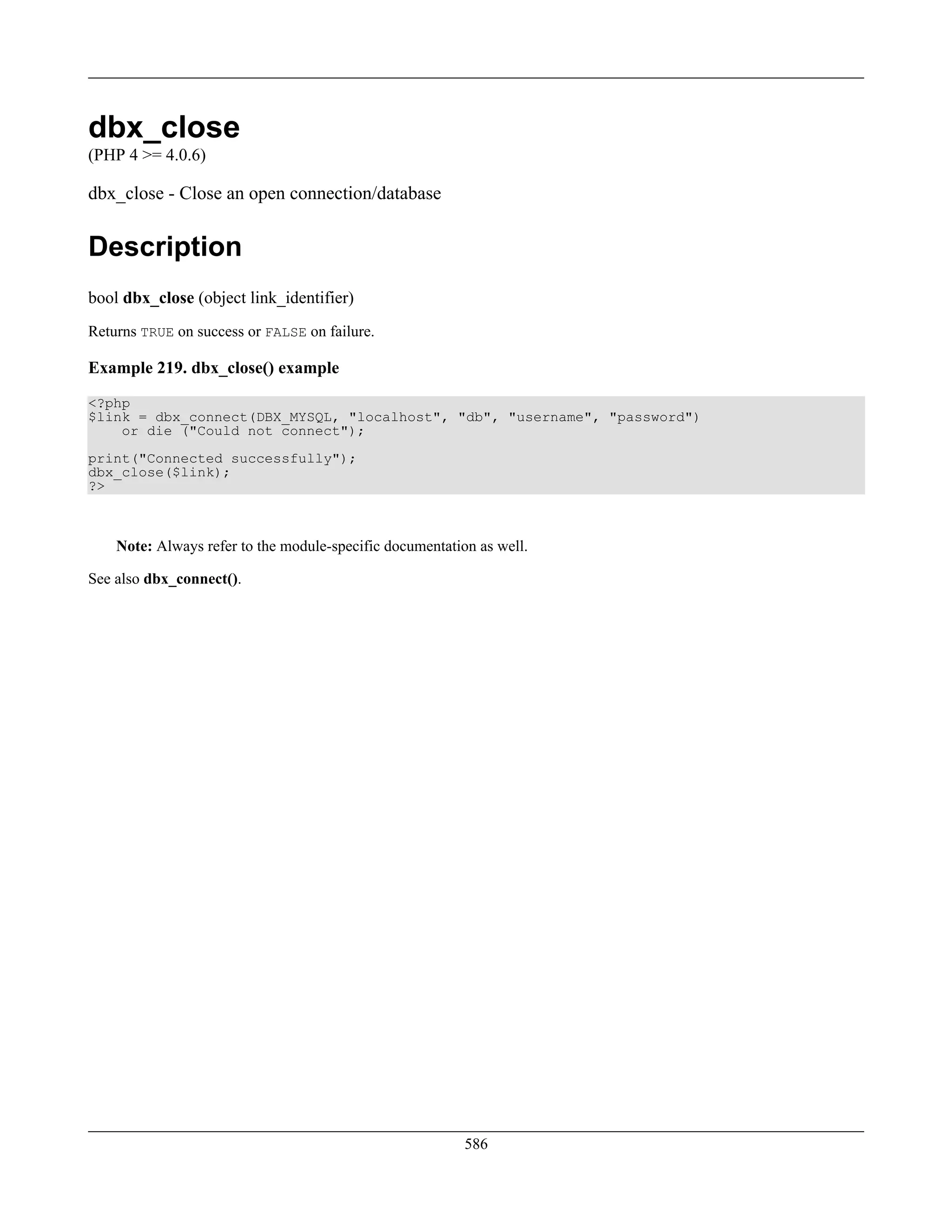 dbx_close
(PHP 4 >= 4.0.6)
dbx_close - Close an open connection/database
Description
bool dbx_close (object link_identifier)
Returns TRUE on success or FALSE on failure.
Example 219. dbx_close() example
<?php
$link = dbx_connect(DBX_MYSQL, "localhost", "db", "username", "password")
or die ("Could not connect");
print("Connected successfully");
dbx_close($link);
?>
Note: Always refer to the module-specific documentation as well.
See also dbx_connect().
586
 