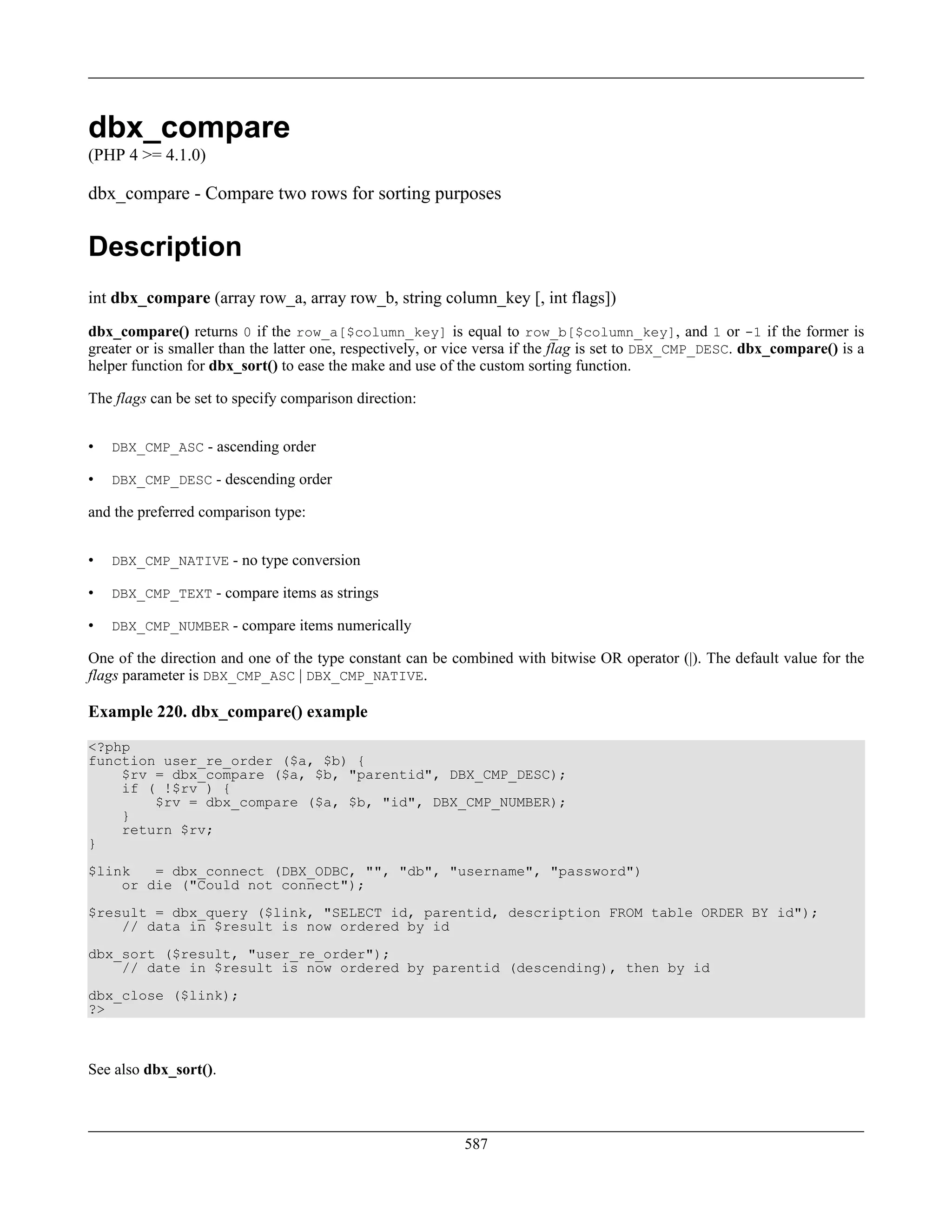 dbx_compare
(PHP 4 >= 4.1.0)
dbx_compare - Compare two rows for sorting purposes
Description
int dbx_compare (array row_a, array row_b, string column_key [, int flags])
dbx_compare() returns 0 if the row_a[$column_key] is equal to row_b[$column_key], and 1 or -1 if the former is
greater or is smaller than the latter one, respectively, or vice versa if the flag is set to DBX_CMP_DESC. dbx_compare() is a
helper function for dbx_sort() to ease the make and use of the custom sorting function.
The flags can be set to specify comparison direction:
• DBX_CMP_ASC - ascending order
• DBX_CMP_DESC - descending order
and the preferred comparison type:
• DBX_CMP_NATIVE - no type conversion
• DBX_CMP_TEXT - compare items as strings
• DBX_CMP_NUMBER - compare items numerically
One of the direction and one of the type constant can be combined with bitwise OR operator (|). The default value for the
flags parameter is DBX_CMP_ASC | DBX_CMP_NATIVE.
Example 220. dbx_compare() example
<?php
function user_re_order ($a, $b) {
$rv = dbx_compare ($a, $b, "parentid", DBX_CMP_DESC);
if ( !$rv ) {
$rv = dbx_compare ($a, $b, "id", DBX_CMP_NUMBER);
}
return $rv;
}
$link = dbx_connect (DBX_ODBC, "", "db", "username", "password")
or die ("Could not connect");
$result = dbx_query ($link, "SELECT id, parentid, description FROM table ORDER BY id");
// data in $result is now ordered by id
dbx_sort ($result, "user_re_order");
// date in $result is now ordered by parentid (descending), then by id
dbx_close ($link);
?>
See also dbx_sort().
587
 