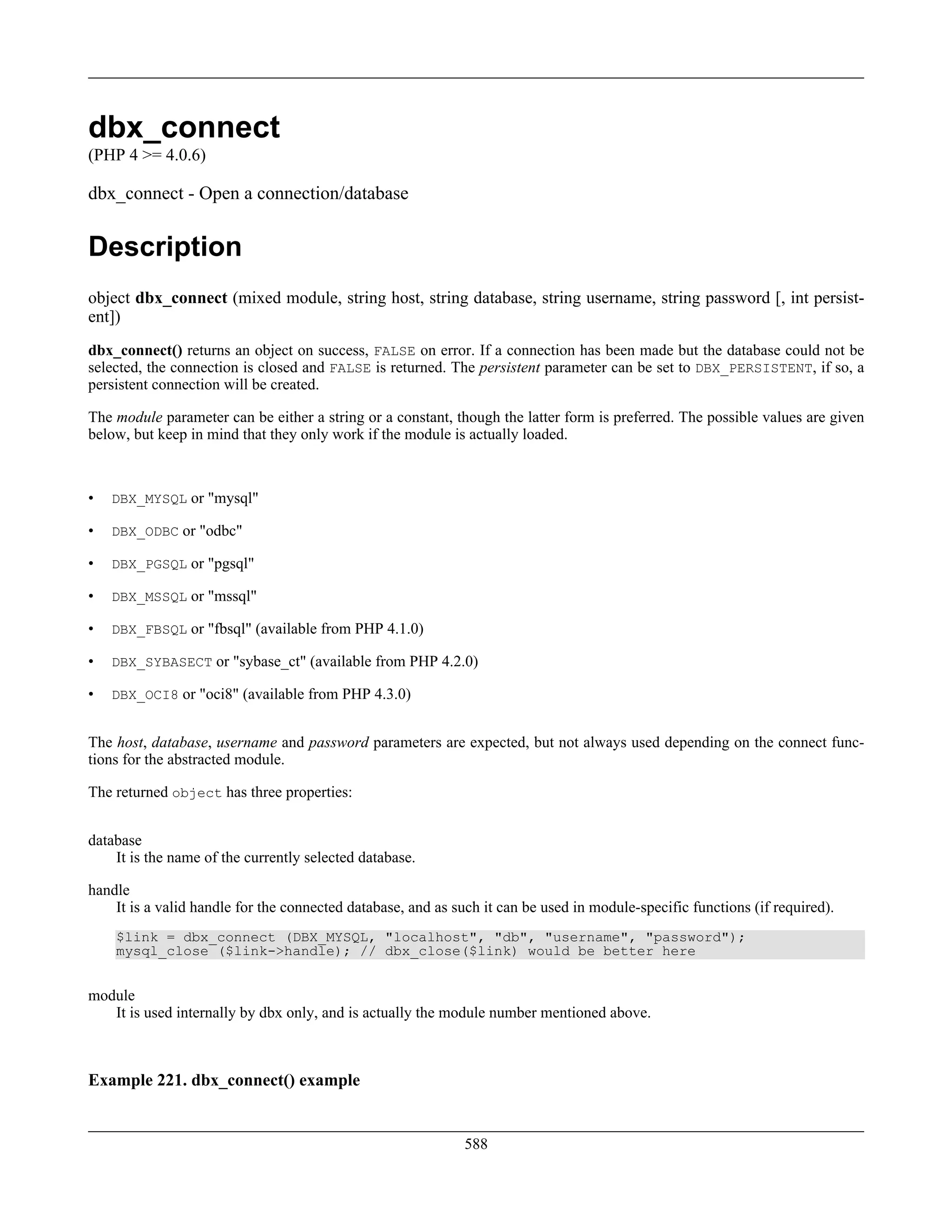 dbx_connect
(PHP 4 >= 4.0.6)
dbx_connect - Open a connection/database
Description
object dbx_connect (mixed module, string host, string database, string username, string password [, int persist-
ent])
dbx_connect() returns an object on success, FALSE on error. If a connection has been made but the database could not be
selected, the connection is closed and FALSE is returned. The persistent parameter can be set to DBX_PERSISTENT, if so, a
persistent connection will be created.
The module parameter can be either a string or a constant, though the latter form is preferred. The possible values are given
below, but keep in mind that they only work if the module is actually loaded.
• DBX_MYSQL or "mysql"
• DBX_ODBC or "odbc"
• DBX_PGSQL or "pgsql"
• DBX_MSSQL or "mssql"
• DBX_FBSQL or "fbsql" (available from PHP 4.1.0)
• DBX_SYBASECT or "sybase_ct" (available from PHP 4.2.0)
• DBX_OCI8 or "oci8" (available from PHP 4.3.0)
The host, database, username and password parameters are expected, but not always used depending on the connect func-
tions for the abstracted module.
The returned object has three properties:
database
It is the name of the currently selected database.
handle
It is a valid handle for the connected database, and as such it can be used in module-specific functions (if required).
$link = dbx_connect (DBX_MYSQL, "localhost", "db", "username", "password");
mysql_close ($link->handle); // dbx_close($link) would be better here
module
It is used internally by dbx only, and is actually the module number mentioned above.
Example 221. dbx_connect() example
588
 