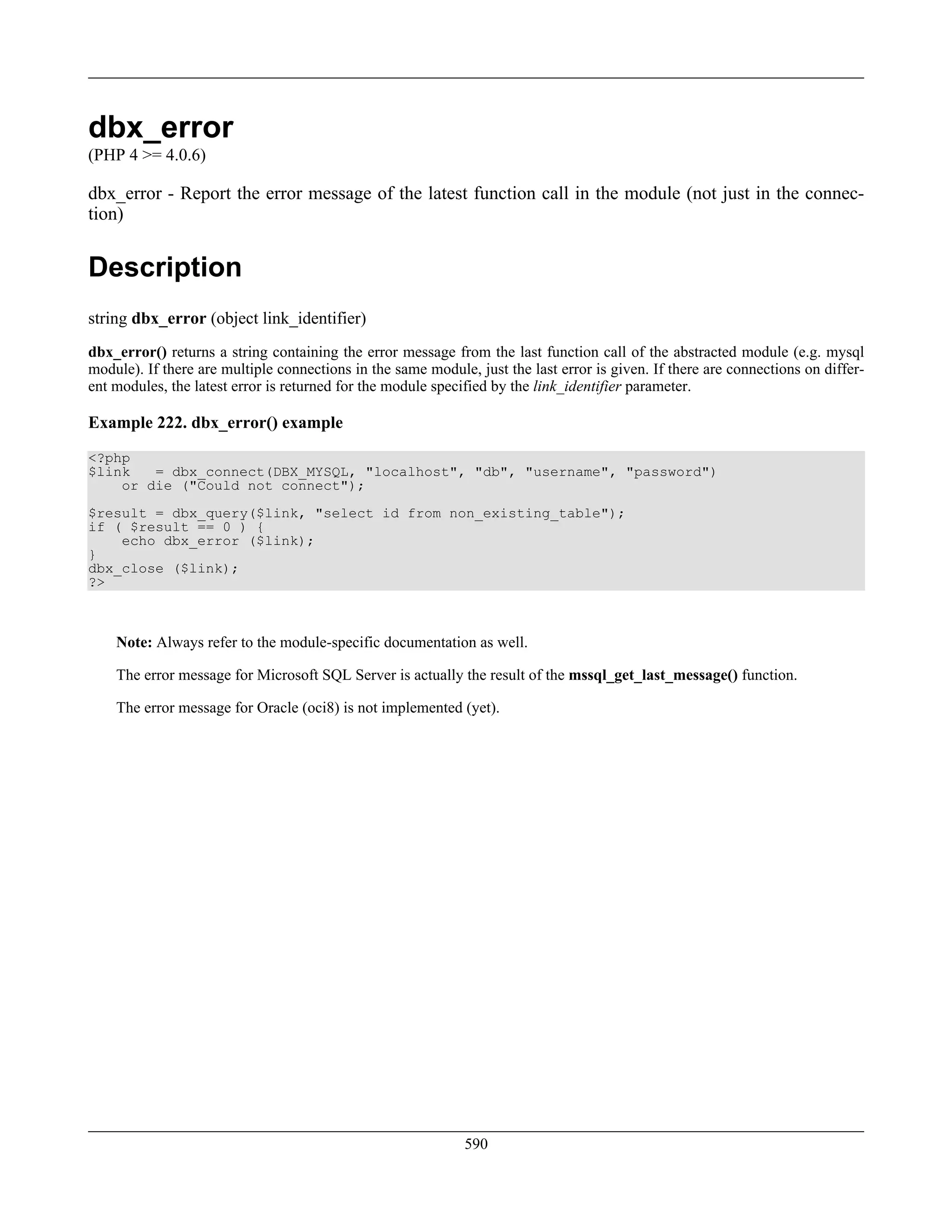 dbx_error
(PHP 4 >= 4.0.6)
dbx_error - Report the error message of the latest function call in the module (not just in the connec-
tion)
Description
string dbx_error (object link_identifier)
dbx_error() returns a string containing the error message from the last function call of the abstracted module (e.g. mysql
module). If there are multiple connections in the same module, just the last error is given. If there are connections on differ-
ent modules, the latest error is returned for the module specified by the link_identifier parameter.
Example 222. dbx_error() example
<?php
$link = dbx_connect(DBX_MYSQL, "localhost", "db", "username", "password")
or die ("Could not connect");
$result = dbx_query($link, "select id from non_existing_table");
if ( $result == 0 ) {
echo dbx_error ($link);
}
dbx_close ($link);
?>
Note: Always refer to the module-specific documentation as well.
The error message for Microsoft SQL Server is actually the result of the mssql_get_last_message() function.
The error message for Oracle (oci8) is not implemented (yet).
590
 