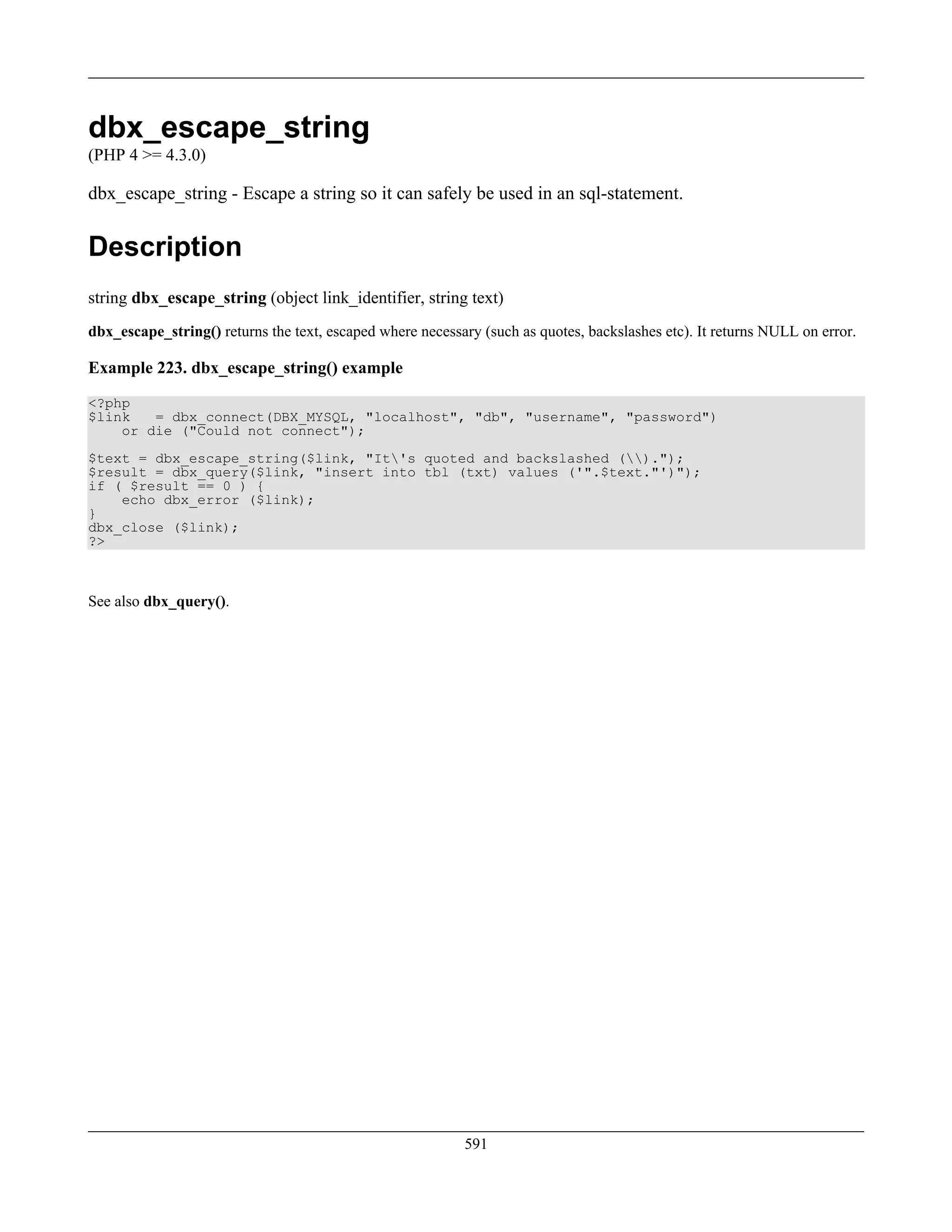 dbx_escape_string
(PHP 4 >= 4.3.0)
dbx_escape_string - Escape a string so it can safely be used in an sql-statement.
Description
string dbx_escape_string (object link_identifier, string text)
dbx_escape_string() returns the text, escaped where necessary (such as quotes, backslashes etc). It returns NULL on error.
Example 223. dbx_escape_string() example
<?php
$link = dbx_connect(DBX_MYSQL, "localhost", "db", "username", "password")
or die ("Could not connect");
$text = dbx_escape_string($link, "It's quoted and backslashed ().");
$result = dbx_query($link, "insert into tbl (txt) values ('".$text."')");
if ( $result == 0 ) {
echo dbx_error ($link);
}
dbx_close ($link);
?>
See also dbx_query().
591
 