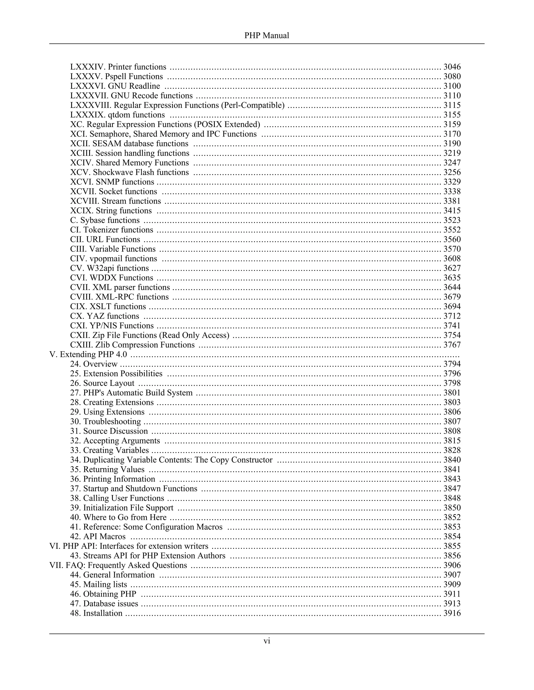LXXXIV. Printer functions ........................................................................................................ 3046
LXXXV. Pspell Functions ......................................................................................................... 3080
LXXXVI. GNU Readline .......................................................................................................... 3100
LXXXVII. GNU Recode functions .............................................................................................. 3110
LXXXVIII. Regular Expression Functions (Perl-Compatible) ........................................................... 3115
LXXXIX. qtdom functions ........................................................................................................ 3155
XC. Regular Expression Functions (POSIX Extended) .................................................................... 3159
XCI. Semaphore, Shared Memory and IPC Functions ..................................................................... 3170
XCII. SESAM database functions ............................................................................................... 3190
XCIII. Session handling functions ............................................................................................... 3219
XCIV. Shared Memory Functions ............................................................................................... 3247
XCV. Shockwave Flash functions ............................................................................................... 3256
XCVI. SNMP functions ............................................................................................................. 3329
XCVII. Socket functions ........................................................................................................... 3338
XCVIII. Stream functions .......................................................................................................... 3381
XCIX. String functions ............................................................................................................. 3415
C. Sybase functions .................................................................................................................. 3523
CI. Tokenizer functions ............................................................................................................. 3552
CII. URL Functions .................................................................................................................. 3560
CIII. Variable Functions ............................................................................................................ 3570
CIV. vpopmail functions ........................................................................................................... 3608
CV. W32api functions ............................................................................................................... 3627
CVI. WDDX Functions ............................................................................................................. 3635
CVII. XML parser functions ....................................................................................................... 3644
CVIII. XML-RPC functions ....................................................................................................... 3679
CIX. XSLT functions ................................................................................................................ 3694
CX. YAZ functions .................................................................................................................. 3712
CXI. YP/NIS Functions ............................................................................................................. 3741
CXII. Zip File Functions (Read Only Access) ................................................................................ 3754
CXIII. Zlib Compression Functions ............................................................................................. 3767
V. Extending PHP 4.0 ..............................................................................................................................
24. Overview ........................................................................................................................... 3794
25. Extension Possibilities ......................................................................................................... 3796
26. Source Layout .................................................................................................................... 3798
27. PHP's Automatic Build System .............................................................................................. 3801
28. Creating Extensions ............................................................................................................. 3803
29. Using Extensions ................................................................................................................ 3806
30. Troubleshooting .................................................................................................................. 3807
31. Source Discussion ............................................................................................................... 3808
32. Accepting Arguments .......................................................................................................... 3815
33. Creating Variables ............................................................................................................... 3828
34. Duplicating Variable Contents: The Copy Constructor ............................................................... 3840
35. Returning Values ................................................................................................................ 3841
36. Printing Information ............................................................................................................ 3843
37. Startup and Shutdown Functions ............................................................................................ 3847
38. Calling User Functions ......................................................................................................... 3848
39. Initialization File Support ..................................................................................................... 3850
40. Where to Go from Here ........................................................................................................ 3852
41. Reference: Some Configuration Macros .................................................................................. 3853
42. API Macros ....................................................................................................................... 3854
VI. PHP API: Interfaces for extension writers ........................................................................................ 3855
43. Streams API for PHP Extension Authors ................................................................................. 3856
VII. FAQ: Frequently Asked Questions ................................................................................................ 3906
44. General Information ............................................................................................................ 3907
45. Mailing lists ....................................................................................................................... 3909
46. Obtaining PHP ................................................................................................................... 3911
47. Database issues ................................................................................................................... 3913
48. Installation ......................................................................................................................... 3916
PHP Manual
vi
 