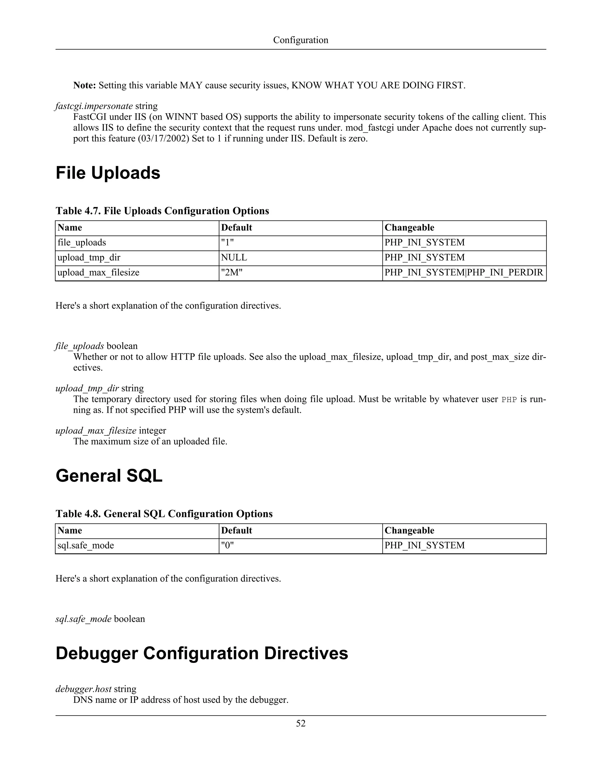 Note: Setting this variable MAY cause security issues, KNOW WHAT YOU ARE DOING FIRST.
fastcgi.impersonate string
FastCGI under IIS (on WINNT based OS) supports the ability to impersonate security tokens of the calling client. This
allows IIS to define the security context that the request runs under. mod_fastcgi under Apache does not currently sup-
port this feature (03/17/2002) Set to 1 if running under IIS. Default is zero.
File Uploads
Table 4.7. File Uploads Configuration Options
Name Default Changeable
file_uploads "1" PHP_INI_SYSTEM
upload_tmp_dir NULL PHP_INI_SYSTEM
upload_max_filesize "2M" PHP_INI_SYSTEM|PHP_INI_PERDIR
Here's a short explanation of the configuration directives.
file_uploads boolean
Whether or not to allow HTTP file uploads. See also the upload_max_filesize, upload_tmp_dir, and post_max_size dir-
ectives.
upload_tmp_dir string
The temporary directory used for storing files when doing file upload. Must be writable by whatever user PHP is run-
ning as. If not specified PHP will use the system's default.
upload_max_filesize integer
The maximum size of an uploaded file.
General SQL
Table 4.8. General SQL Configuration Options
Name Default Changeable
sql.safe_mode "0" PHP_INI_SYSTEM
Here's a short explanation of the configuration directives.
sql.safe_mode boolean
Debugger Configuration Directives
debugger.host string
DNS name or IP address of host used by the debugger.
Configuration
52
 