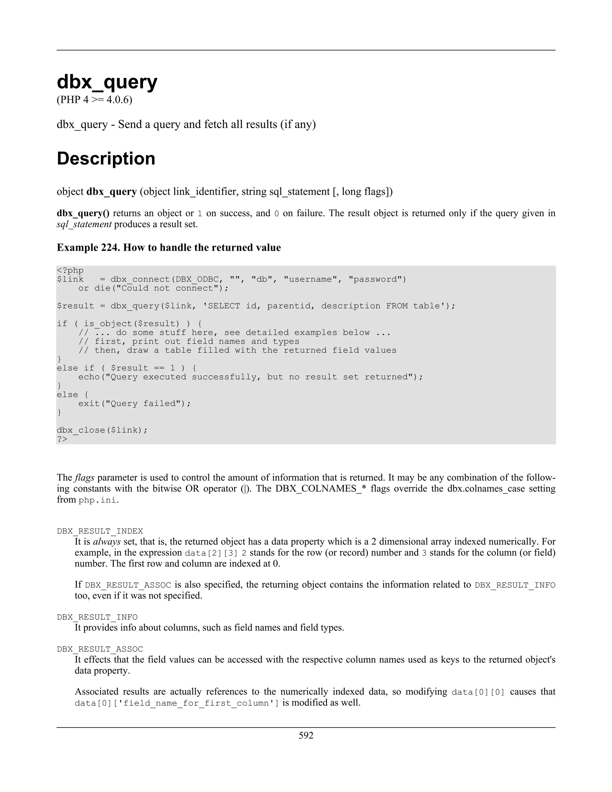 dbx_query
(PHP 4 >= 4.0.6)
dbx_query - Send a query and fetch all results (if any)
Description
object dbx_query (object link_identifier, string sql_statement [, long flags])
dbx_query() returns an object or 1 on success, and 0 on failure. The result object is returned only if the query given in
sql_statement produces a result set.
Example 224. How to handle the returned value
<?php
$link = dbx_connect(DBX_ODBC, "", "db", "username", "password")
or die("Could not connect");
$result = dbx_query($link, 'SELECT id, parentid, description FROM table');
if ( is_object($result) ) {
// ... do some stuff here, see detailed examples below ...
// first, print out field names and types
// then, draw a table filled with the returned field values
}
else if ( $result == 1 ) {
echo("Query executed successfully, but no result set returned");
}
else {
exit("Query failed");
}
dbx_close($link);
?>
The flags parameter is used to control the amount of information that is returned. It may be any combination of the follow-
ing constants with the bitwise OR operator (|). The DBX_COLNAMES_* flags override the dbx.colnames_case setting
from php.ini.
DBX_RESULT_INDEX
It is always set, that is, the returned object has a data property which is a 2 dimensional array indexed numerically. For
example, in the expression data[2][3] 2 stands for the row (or record) number and 3 stands for the column (or field)
number. The first row and column are indexed at 0.
If DBX_RESULT_ASSOC is also specified, the returning object contains the information related to DBX_RESULT_INFO
too, even if it was not specified.
DBX_RESULT_INFO
It provides info about columns, such as field names and field types.
DBX_RESULT_ASSOC
It effects that the field values can be accessed with the respective column names used as keys to the returned object's
data property.
Associated results are actually references to the numerically indexed data, so modifying data[0][0] causes that
data[0]['field_name_for_first_column'] is modified as well.
592
 