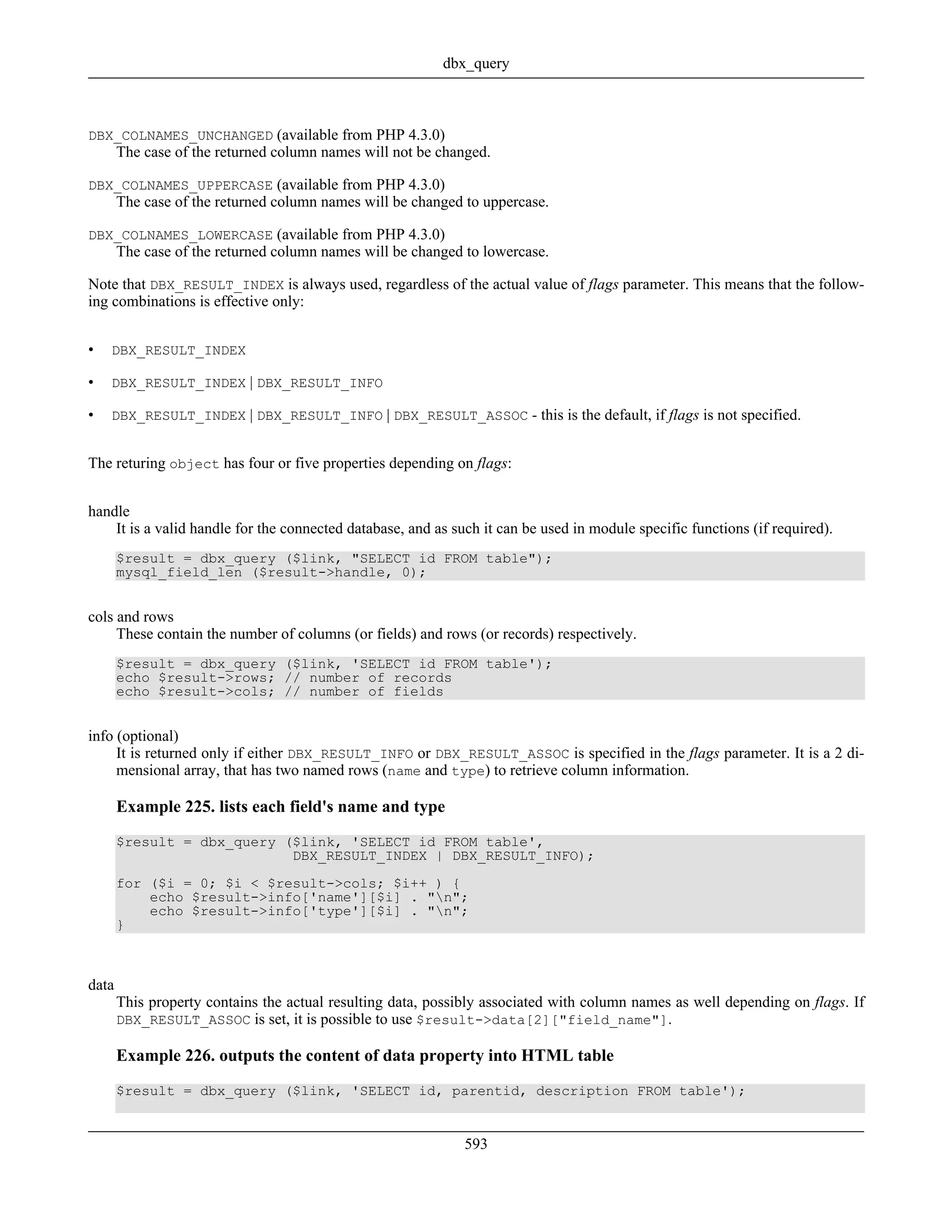 DBX_COLNAMES_UNCHANGED (available from PHP 4.3.0)
The case of the returned column names will not be changed.
DBX_COLNAMES_UPPERCASE (available from PHP 4.3.0)
The case of the returned column names will be changed to uppercase.
DBX_COLNAMES_LOWERCASE (available from PHP 4.3.0)
The case of the returned column names will be changed to lowercase.
Note that DBX_RESULT_INDEX is always used, regardless of the actual value of flags parameter. This means that the follow-
ing combinations is effective only:
• DBX_RESULT_INDEX
• DBX_RESULT_INDEX | DBX_RESULT_INFO
• DBX_RESULT_INDEX | DBX_RESULT_INFO | DBX_RESULT_ASSOC - this is the default, if flags is not specified.
The returing object has four or five properties depending on flags:
handle
It is a valid handle for the connected database, and as such it can be used in module specific functions (if required).
$result = dbx_query ($link, "SELECT id FROM table");
mysql_field_len ($result->handle, 0);
cols and rows
These contain the number of columns (or fields) and rows (or records) respectively.
$result = dbx_query ($link, 'SELECT id FROM table');
echo $result->rows; // number of records
echo $result->cols; // number of fields
info (optional)
It is returned only if either DBX_RESULT_INFO or DBX_RESULT_ASSOC is specified in the flags parameter. It is a 2 di-
mensional array, that has two named rows (name and type) to retrieve column information.
Example 225. lists each field's name and type
$result = dbx_query ($link, 'SELECT id FROM table',
DBX_RESULT_INDEX | DBX_RESULT_INFO);
for ($i = 0; $i < $result->cols; $i++ ) {
echo $result->info['name'][$i] . "n";
echo $result->info['type'][$i] . "n";
}
data
This property contains the actual resulting data, possibly associated with column names as well depending on flags. If
DBX_RESULT_ASSOC is set, it is possible to use $result->data[2]["field_name"].
Example 226. outputs the content of data property into HTML table
$result = dbx_query ($link, 'SELECT id, parentid, description FROM table');
dbx_query
593
 