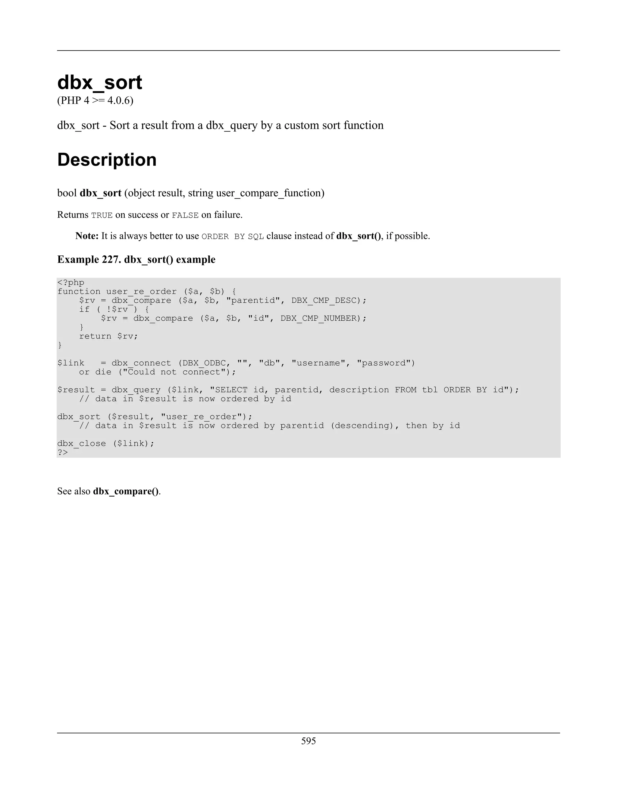 dbx_sort
(PHP 4 >= 4.0.6)
dbx_sort - Sort a result from a dbx_query by a custom sort function
Description
bool dbx_sort (object result, string user_compare_function)
Returns TRUE on success or FALSE on failure.
Note: It is always better to use ORDER BY SQL clause instead of dbx_sort(), if possible.
Example 227. dbx_sort() example
<?php
function user_re_order ($a, $b) {
$rv = dbx_compare ($a, $b, "parentid", DBX_CMP_DESC);
if ( !$rv ) {
$rv = dbx_compare ($a, $b, "id", DBX_CMP_NUMBER);
}
return $rv;
}
$link = dbx_connect (DBX_ODBC, "", "db", "username", "password")
or die ("Could not connect");
$result = dbx_query ($link, "SELECT id, parentid, description FROM tbl ORDER BY id");
// data in $result is now ordered by id
dbx_sort ($result, "user_re_order");
// data in $result is now ordered by parentid (descending), then by id
dbx_close ($link);
?>
See also dbx_compare().
595
 