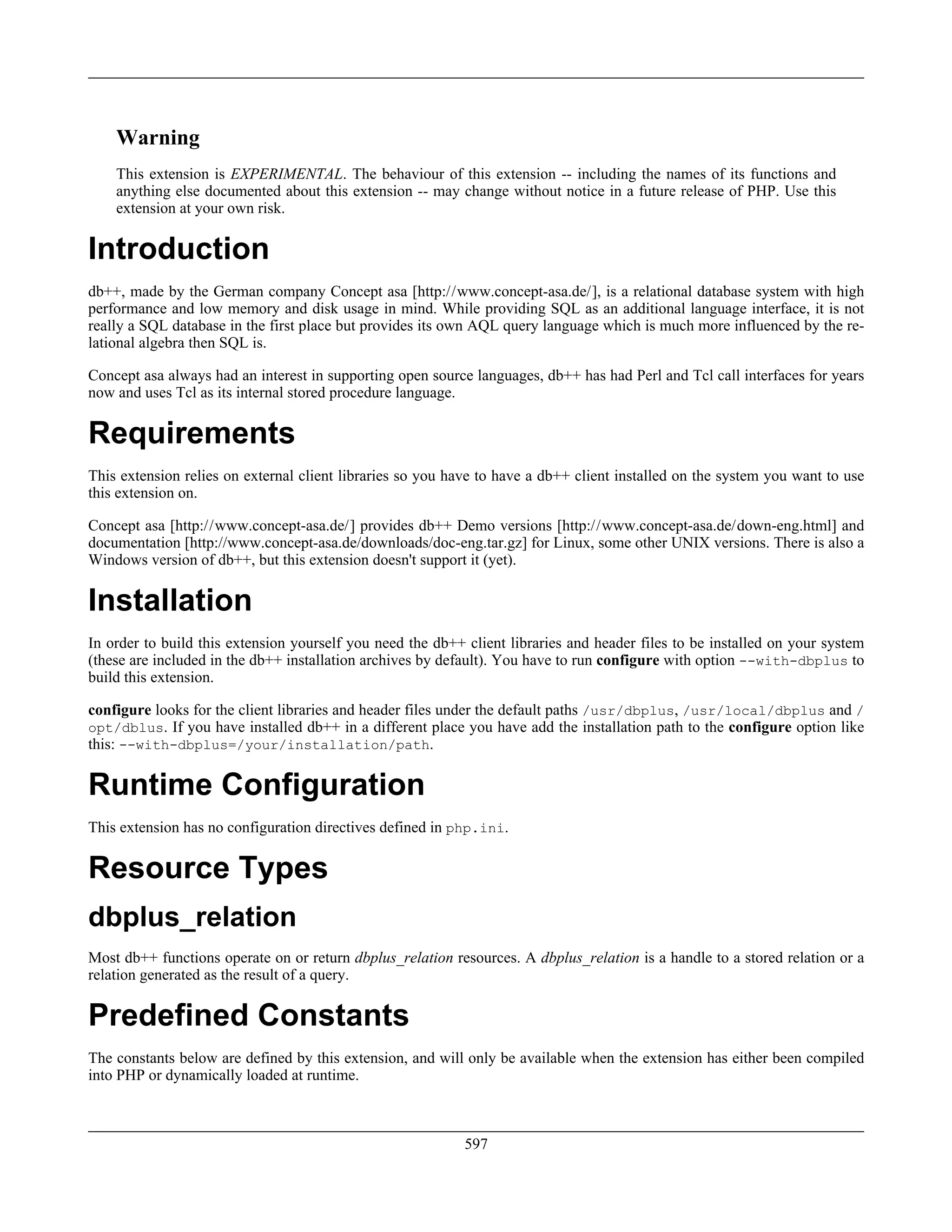 Warning
This extension is EXPERIMENTAL. The behaviour of this extension -- including the names of its functions and
anything else documented about this extension -- may change without notice in a future release of PHP. Use this
extension at your own risk.
Introduction
db++, made by the German company Concept asa [http://www.concept-asa.de/], is a relational database system with high
performance and low memory and disk usage in mind. While providing SQL as an additional language interface, it is not
really a SQL database in the first place but provides its own AQL query language which is much more influenced by the re-
lational algebra then SQL is.
Concept asa always had an interest in supporting open source languages, db++ has had Perl and Tcl call interfaces for years
now and uses Tcl as its internal stored procedure language.
Requirements
This extension relies on external client libraries so you have to have a db++ client installed on the system you want to use
this extension on.
Concept asa [http://www.concept-asa.de/] provides db++ Demo versions [http://www.concept-asa.de/down-eng.html] and
documentation [http://www.concept-asa.de/downloads/doc-eng.tar.gz] for Linux, some other UNIX versions. There is also a
Windows version of db++, but this extension doesn't support it (yet).
Installation
In order to build this extension yourself you need the db++ client libraries and header files to be installed on your system
(these are included in the db++ installation archives by default). You have to run configure with option --with-dbplus to
build this extension.
configure looks for the client libraries and header files under the default paths /usr/dbplus, /usr/local/dbplus and /
opt/dblus. If you have installed db++ in a different place you have add the installation path to the configure option like
this: --with-dbplus=/your/installation/path.
Runtime Configuration
This extension has no configuration directives defined in php.ini.
Resource Types
dbplus_relation
Most db++ functions operate on or return dbplus_relation resources. A dbplus_relation is a handle to a stored relation or a
relation generated as the result of a query.
Predefined Constants
The constants below are defined by this extension, and will only be available when the extension has either been compiled
into PHP or dynamically loaded at runtime.
597
 