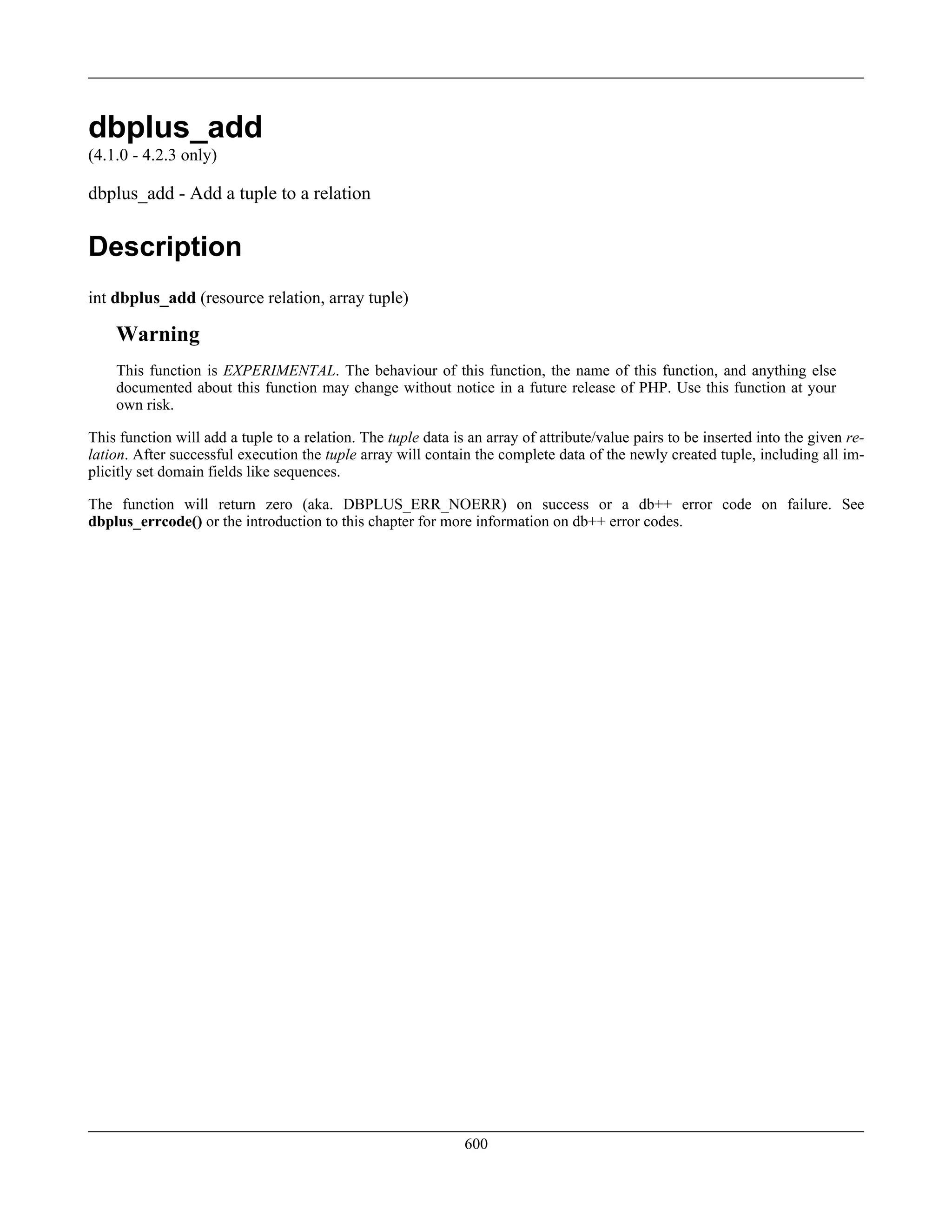 dbplus_add
(4.1.0 - 4.2.3 only)
dbplus_add - Add a tuple to a relation
Description
int dbplus_add (resource relation, array tuple)
Warning
This function is EXPERIMENTAL. The behaviour of this function, the name of this function, and anything else
documented about this function may change without notice in a future release of PHP. Use this function at your
own risk.
This function will add a tuple to a relation. The tuple data is an array of attribute/value pairs to be inserted into the given re-
lation. After successful execution the tuple array will contain the complete data of the newly created tuple, including all im-
plicitly set domain fields like sequences.
The function will return zero (aka. DBPLUS_ERR_NOERR) on success or a db++ error code on failure. See
dbplus_errcode() or the introduction to this chapter for more information on db++ error codes.
600
 