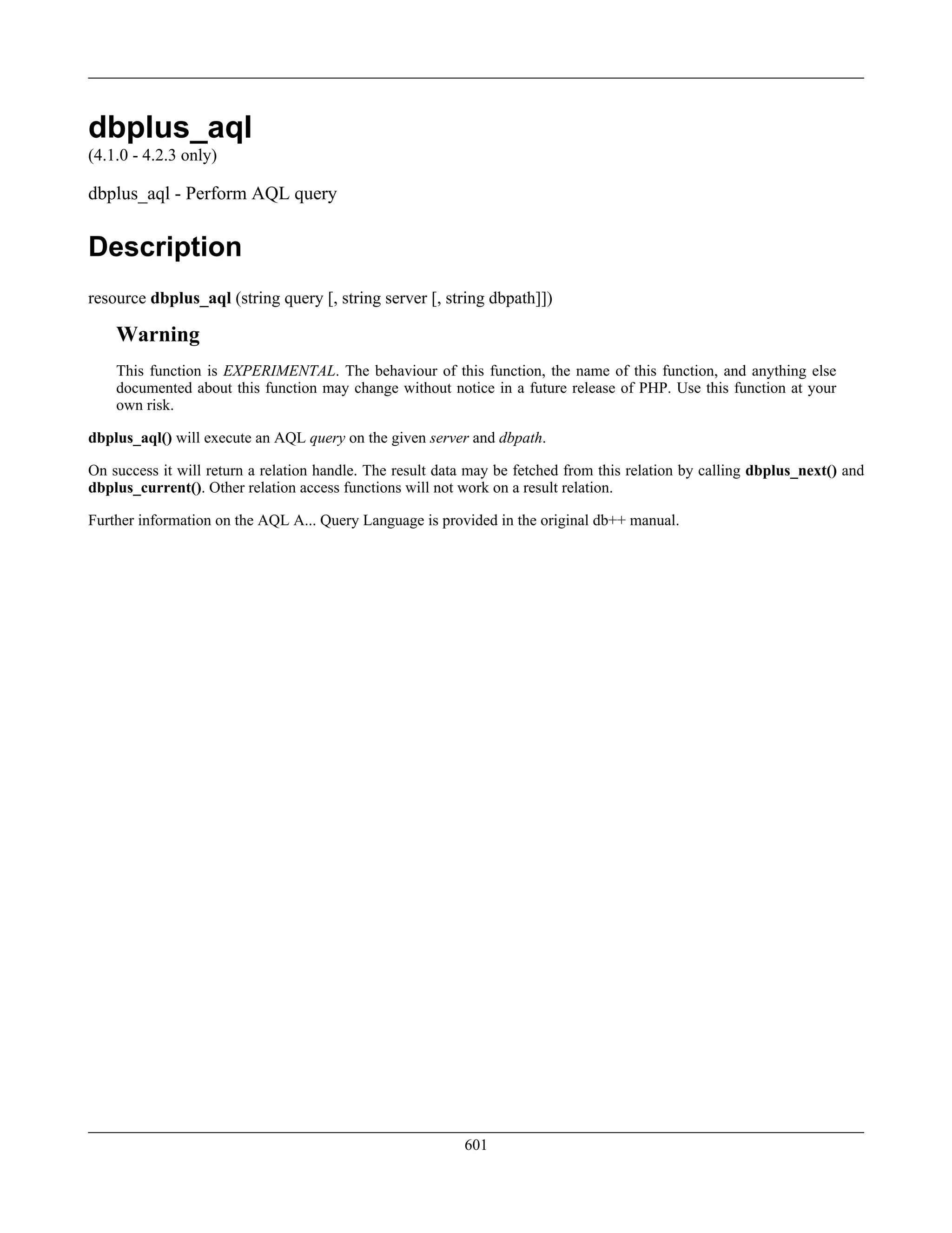dbplus_aql
(4.1.0 - 4.2.3 only)
dbplus_aql - Perform AQL query
Description
resource dbplus_aql (string query [, string server [, string dbpath]])
Warning
This function is EXPERIMENTAL. The behaviour of this function, the name of this function, and anything else
documented about this function may change without notice in a future release of PHP. Use this function at your
own risk.
dbplus_aql() will execute an AQL query on the given server and dbpath.
On success it will return a relation handle. The result data may be fetched from this relation by calling dbplus_next() and
dbplus_current(). Other relation access functions will not work on a result relation.
Further information on the AQL A... Query Language is provided in the original db++ manual.
601
 