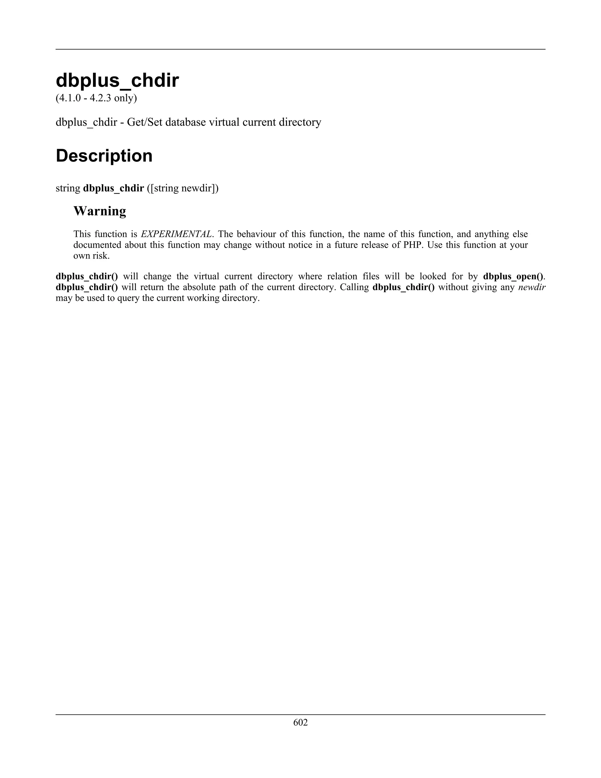 dbplus_chdir
(4.1.0 - 4.2.3 only)
dbplus_chdir - Get/Set database virtual current directory
Description
string dbplus_chdir ([string newdir])
Warning
This function is EXPERIMENTAL. The behaviour of this function, the name of this function, and anything else
documented about this function may change without notice in a future release of PHP. Use this function at your
own risk.
dbplus_chdir() will change the virtual current directory where relation files will be looked for by dbplus_open().
dbplus_chdir() will return the absolute path of the current directory. Calling dbplus_chdir() without giving any newdir
may be used to query the current working directory.
602
 