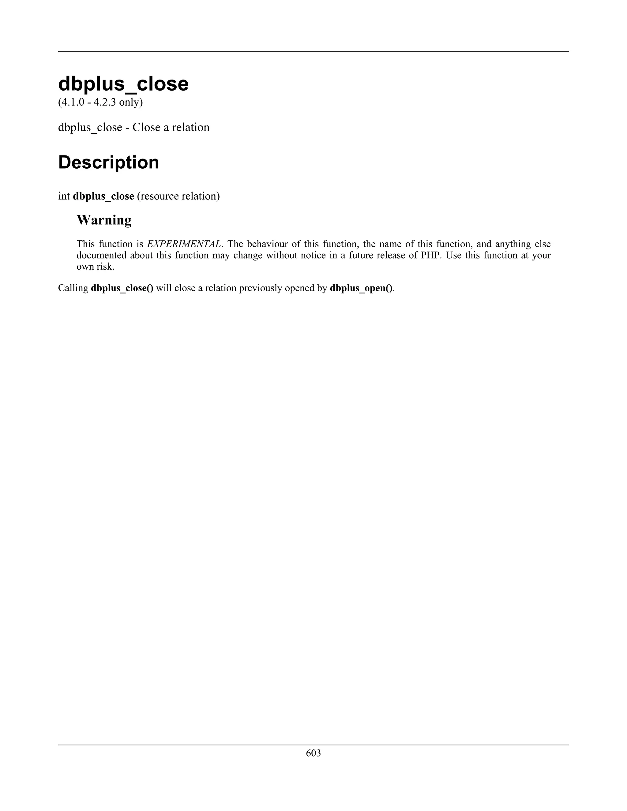 dbplus_close
(4.1.0 - 4.2.3 only)
dbplus_close - Close a relation
Description
int dbplus_close (resource relation)
Warning
This function is EXPERIMENTAL. The behaviour of this function, the name of this function, and anything else
documented about this function may change without notice in a future release of PHP. Use this function at your
own risk.
Calling dbplus_close() will close a relation previously opened by dbplus_open().
603
 