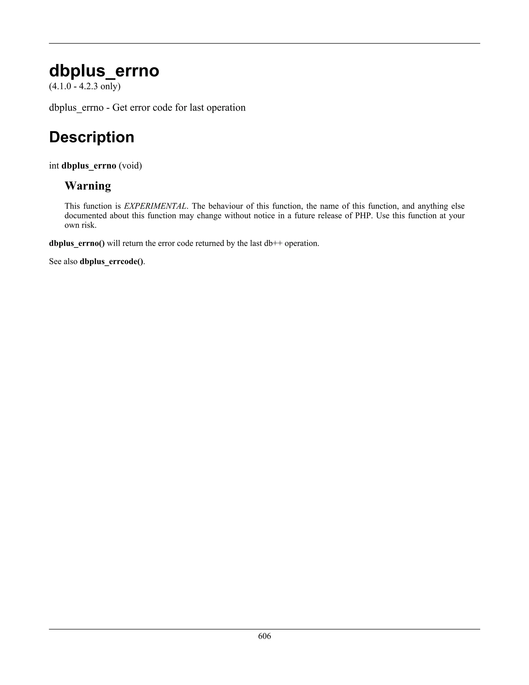 dbplus_errno
(4.1.0 - 4.2.3 only)
dbplus_errno - Get error code for last operation
Description
int dbplus_errno (void)
Warning
This function is EXPERIMENTAL. The behaviour of this function, the name of this function, and anything else
documented about this function may change without notice in a future release of PHP. Use this function at your
own risk.
dbplus_errno() will return the error code returned by the last db++ operation.
See also dbplus_errcode().
606
 