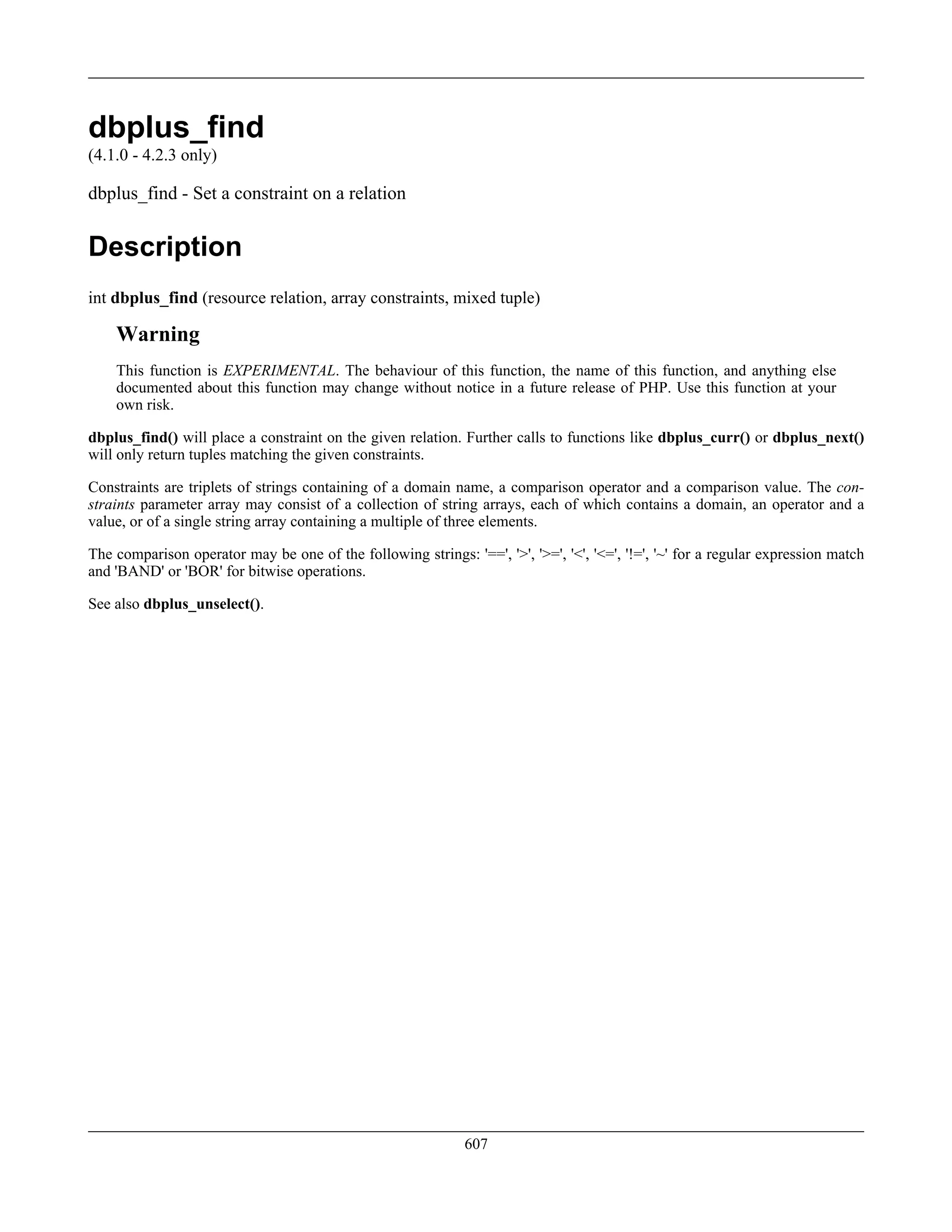dbplus_find
(4.1.0 - 4.2.3 only)
dbplus_find - Set a constraint on a relation
Description
int dbplus_find (resource relation, array constraints, mixed tuple)
Warning
This function is EXPERIMENTAL. The behaviour of this function, the name of this function, and anything else
documented about this function may change without notice in a future release of PHP. Use this function at your
own risk.
dbplus_find() will place a constraint on the given relation. Further calls to functions like dbplus_curr() or dbplus_next()
will only return tuples matching the given constraints.
Constraints are triplets of strings containing of a domain name, a comparison operator and a comparison value. The con-
straints parameter array may consist of a collection of string arrays, each of which contains a domain, an operator and a
value, or of a single string array containing a multiple of three elements.
The comparison operator may be one of the following strings: '==', '>', '>=', '<', '<=', '!=', '~' for a regular expression match
and 'BAND' or 'BOR' for bitwise operations.
See also dbplus_unselect().
607
 