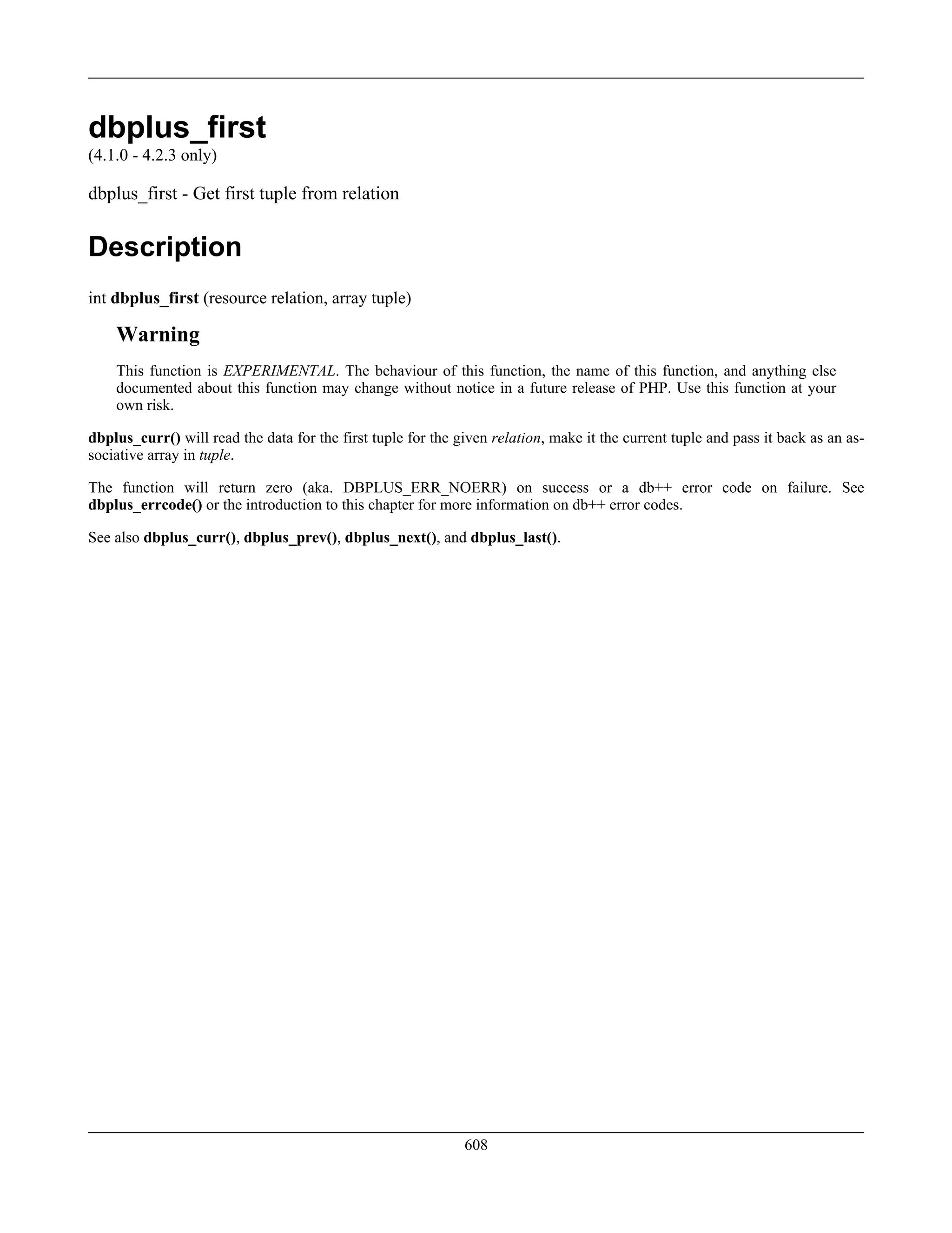 dbplus_first
(4.1.0 - 4.2.3 only)
dbplus_first - Get first tuple from relation
Description
int dbplus_first (resource relation, array tuple)
Warning
This function is EXPERIMENTAL. The behaviour of this function, the name of this function, and anything else
documented about this function may change without notice in a future release of PHP. Use this function at your
own risk.
dbplus_curr() will read the data for the first tuple for the given relation, make it the current tuple and pass it back as an as-
sociative array in tuple.
The function will return zero (aka. DBPLUS_ERR_NOERR) on success or a db++ error code on failure. See
dbplus_errcode() or the introduction to this chapter for more information on db++ error codes.
See also dbplus_curr(), dbplus_prev(), dbplus_next(), and dbplus_last().
608
 