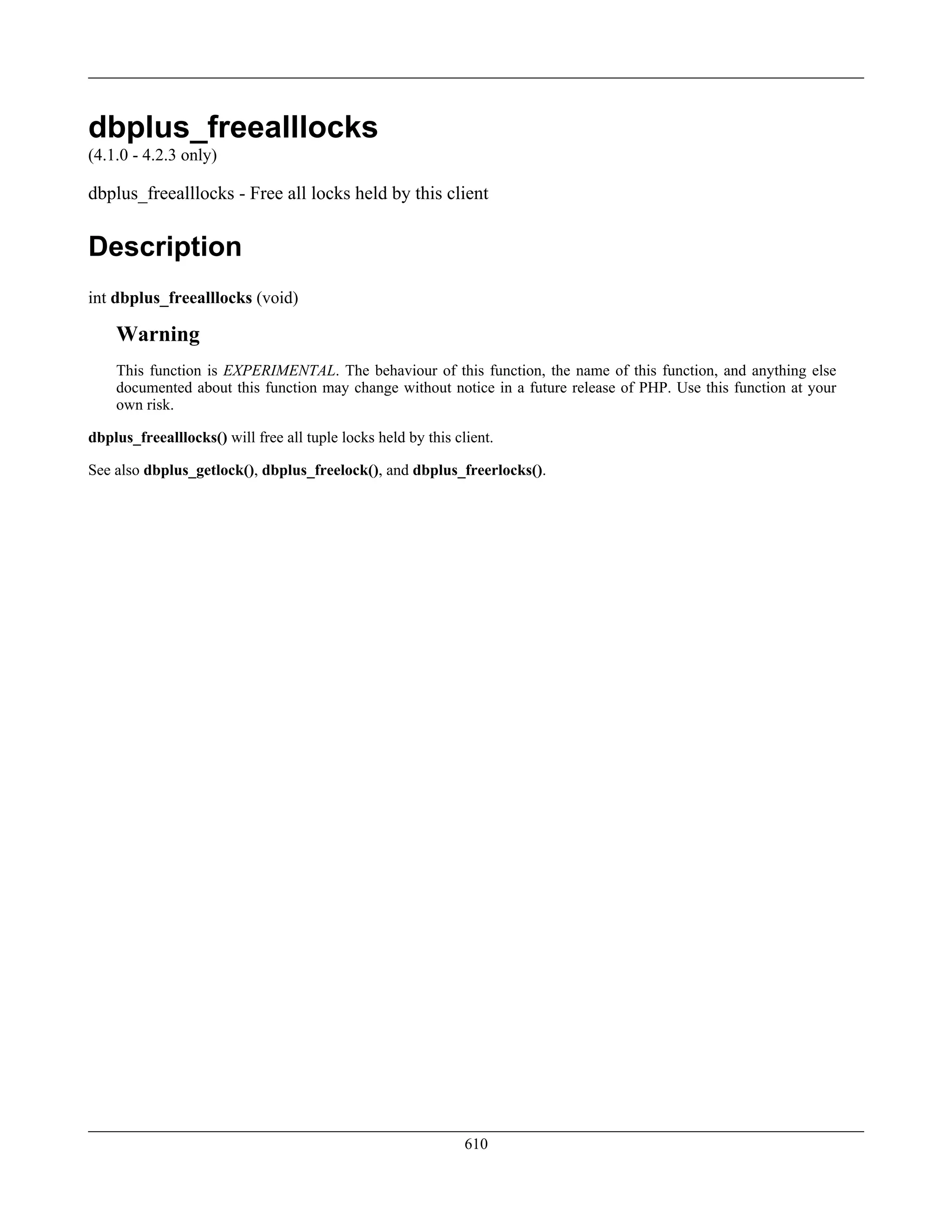 dbplus_freealllocks
(4.1.0 - 4.2.3 only)
dbplus_freealllocks - Free all locks held by this client
Description
int dbplus_freealllocks (void)
Warning
This function is EXPERIMENTAL. The behaviour of this function, the name of this function, and anything else
documented about this function may change without notice in a future release of PHP. Use this function at your
own risk.
dbplus_freealllocks() will free all tuple locks held by this client.
See also dbplus_getlock(), dbplus_freelock(), and dbplus_freerlocks().
610
 