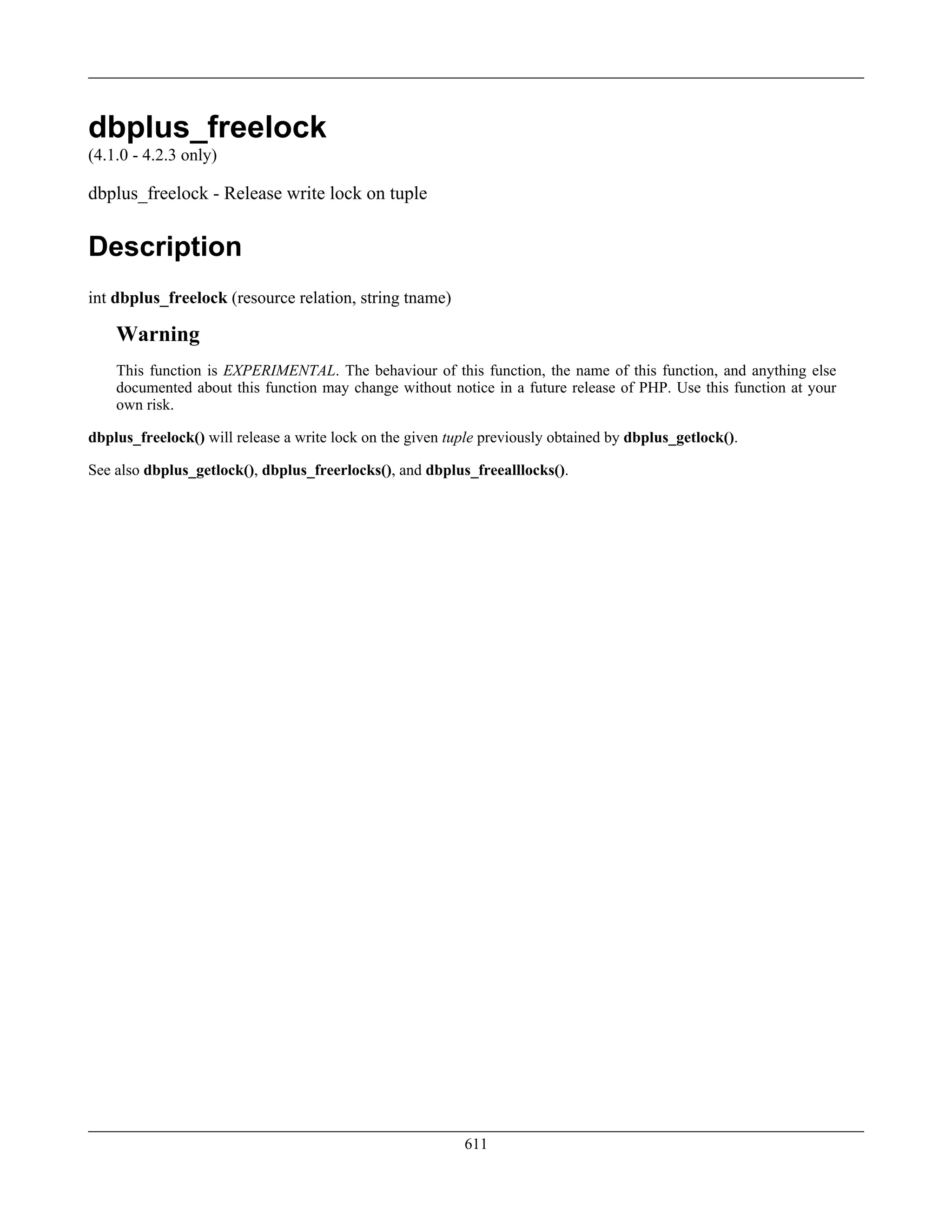 dbplus_freelock
(4.1.0 - 4.2.3 only)
dbplus_freelock - Release write lock on tuple
Description
int dbplus_freelock (resource relation, string tname)
Warning
This function is EXPERIMENTAL. The behaviour of this function, the name of this function, and anything else
documented about this function may change without notice in a future release of PHP. Use this function at your
own risk.
dbplus_freelock() will release a write lock on the given tuple previously obtained by dbplus_getlock().
See also dbplus_getlock(), dbplus_freerlocks(), and dbplus_freealllocks().
611
 