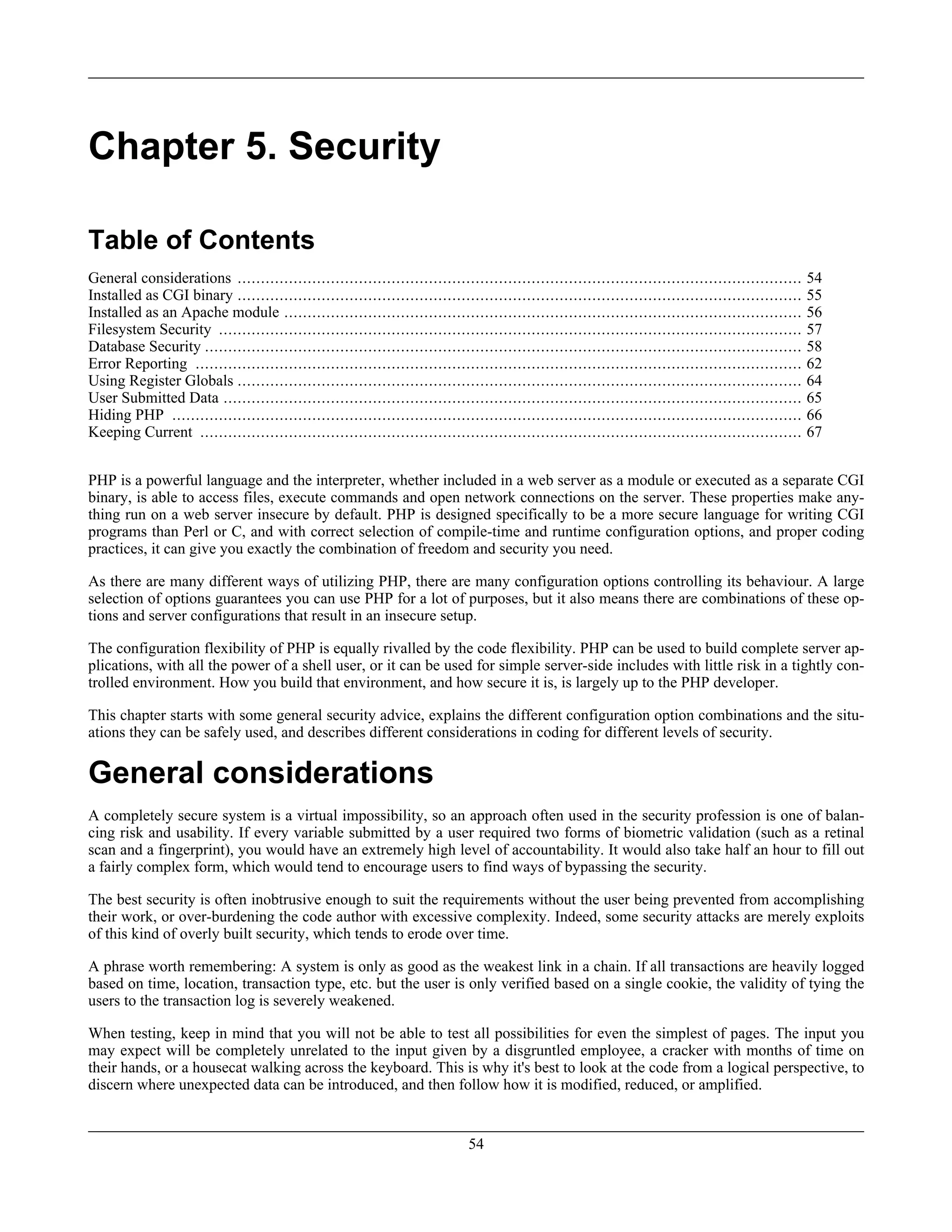 Chapter 5. Security
Table of Contents
General considerations ......................................................................................................................... 54
Installed as CGI binary ......................................................................................................................... 55
Installed as an Apache module ............................................................................................................... 56
Filesystem Security ............................................................................................................................. 57
Database Security ................................................................................................................................ 58
Error Reporting .................................................................................................................................. 62
Using Register Globals ......................................................................................................................... 64
User Submitted Data ............................................................................................................................ 65
Hiding PHP ....................................................................................................................................... 66
Keeping Current ................................................................................................................................. 67
PHP is a powerful language and the interpreter, whether included in a web server as a module or executed as a separate CGI
binary, is able to access files, execute commands and open network connections on the server. These properties make any-
thing run on a web server insecure by default. PHP is designed specifically to be a more secure language for writing CGI
programs than Perl or C, and with correct selection of compile-time and runtime configuration options, and proper coding
practices, it can give you exactly the combination of freedom and security you need.
As there are many different ways of utilizing PHP, there are many configuration options controlling its behaviour. A large
selection of options guarantees you can use PHP for a lot of purposes, but it also means there are combinations of these op-
tions and server configurations that result in an insecure setup.
The configuration flexibility of PHP is equally rivalled by the code flexibility. PHP can be used to build complete server ap-
plications, with all the power of a shell user, or it can be used for simple server-side includes with little risk in a tightly con-
trolled environment. How you build that environment, and how secure it is, is largely up to the PHP developer.
This chapter starts with some general security advice, explains the different configuration option combinations and the situ-
ations they can be safely used, and describes different considerations in coding for different levels of security.
General considerations
A completely secure system is a virtual impossibility, so an approach often used in the security profession is one of balan-
cing risk and usability. If every variable submitted by a user required two forms of biometric validation (such as a retinal
scan and a fingerprint), you would have an extremely high level of accountability. It would also take half an hour to fill out
a fairly complex form, which would tend to encourage users to find ways of bypassing the security.
The best security is often inobtrusive enough to suit the requirements without the user being prevented from accomplishing
their work, or over-burdening the code author with excessive complexity. Indeed, some security attacks are merely exploits
of this kind of overly built security, which tends to erode over time.
A phrase worth remembering: A system is only as good as the weakest link in a chain. If all transactions are heavily logged
based on time, location, transaction type, etc. but the user is only verified based on a single cookie, the validity of tying the
users to the transaction log is severely weakened.
When testing, keep in mind that you will not be able to test all possibilities for even the simplest of pages. The input you
may expect will be completely unrelated to the input given by a disgruntled employee, a cracker with months of time on
their hands, or a housecat walking across the keyboard. This is why it's best to look at the code from a logical perspective, to
discern where unexpected data can be introduced, and then follow how it is modified, reduced, or amplified.
54
 