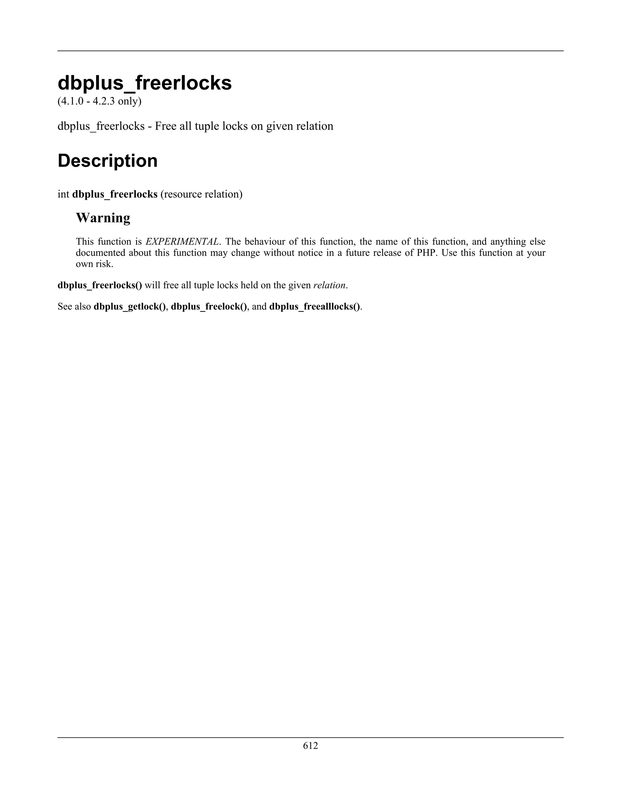 dbplus_freerlocks
(4.1.0 - 4.2.3 only)
dbplus_freerlocks - Free all tuple locks on given relation
Description
int dbplus_freerlocks (resource relation)
Warning
This function is EXPERIMENTAL. The behaviour of this function, the name of this function, and anything else
documented about this function may change without notice in a future release of PHP. Use this function at your
own risk.
dbplus_freerlocks() will free all tuple locks held on the given relation.
See also dbplus_getlock(), dbplus_freelock(), and dbplus_freealllocks().
612
 