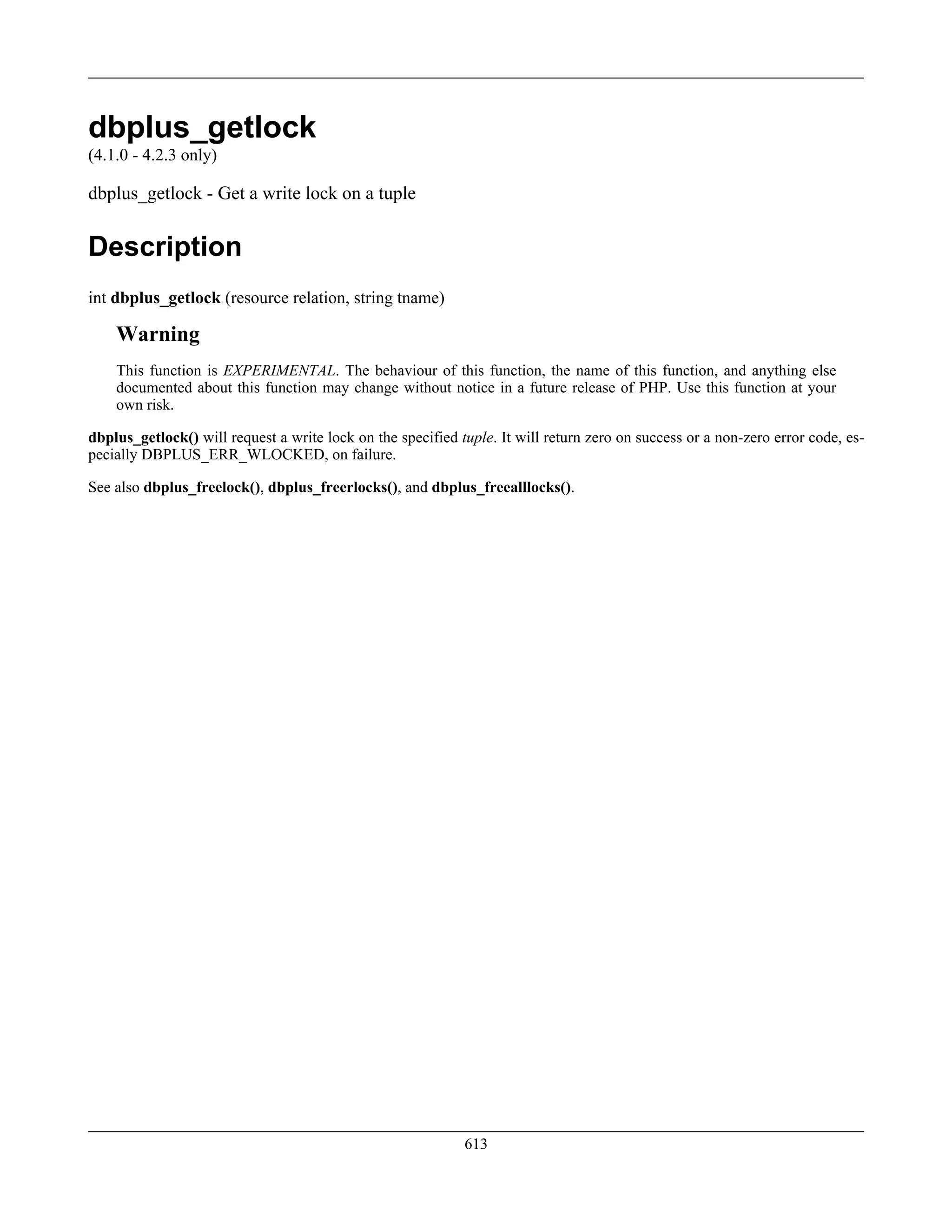 dbplus_getlock
(4.1.0 - 4.2.3 only)
dbplus_getlock - Get a write lock on a tuple
Description
int dbplus_getlock (resource relation, string tname)
Warning
This function is EXPERIMENTAL. The behaviour of this function, the name of this function, and anything else
documented about this function may change without notice in a future release of PHP. Use this function at your
own risk.
dbplus_getlock() will request a write lock on the specified tuple. It will return zero on success or a non-zero error code, es-
pecially DBPLUS_ERR_WLOCKED, on failure.
See also dbplus_freelock(), dbplus_freerlocks(), and dbplus_freealllocks().
613
 