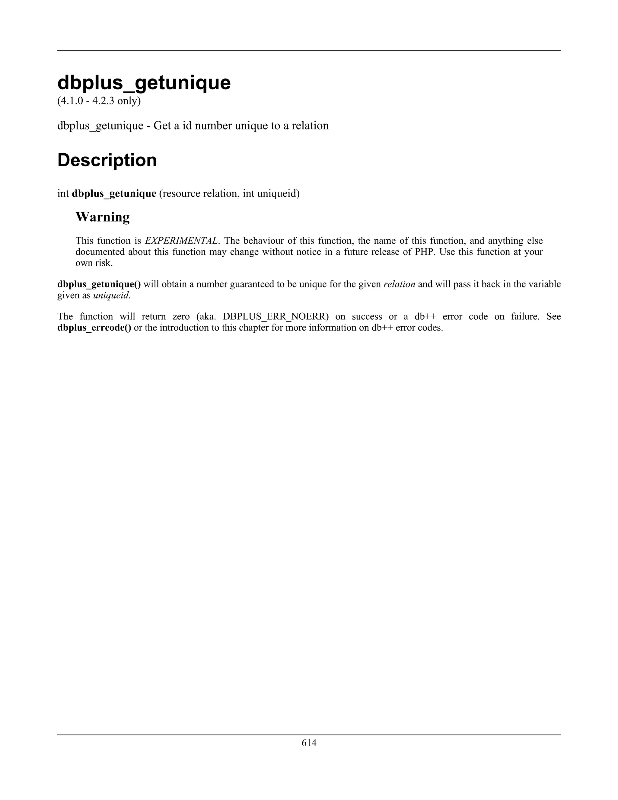 dbplus_getunique
(4.1.0 - 4.2.3 only)
dbplus_getunique - Get a id number unique to a relation
Description
int dbplus_getunique (resource relation, int uniqueid)
Warning
This function is EXPERIMENTAL. The behaviour of this function, the name of this function, and anything else
documented about this function may change without notice in a future release of PHP. Use this function at your
own risk.
dbplus_getunique() will obtain a number guaranteed to be unique for the given relation and will pass it back in the variable
given as uniqueid.
The function will return zero (aka. DBPLUS_ERR_NOERR) on success or a db++ error code on failure. See
dbplus_errcode() or the introduction to this chapter for more information on db++ error codes.
614
 