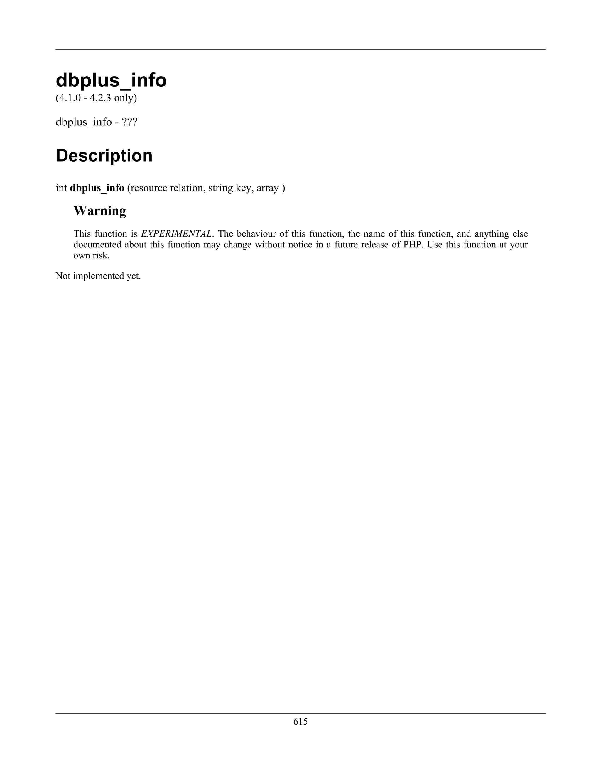 dbplus_info
(4.1.0 - 4.2.3 only)
dbplus_info - ???
Description
int dbplus_info (resource relation, string key, array )
Warning
This function is EXPERIMENTAL. The behaviour of this function, the name of this function, and anything else
documented about this function may change without notice in a future release of PHP. Use this function at your
own risk.
Not implemented yet.
615
 
