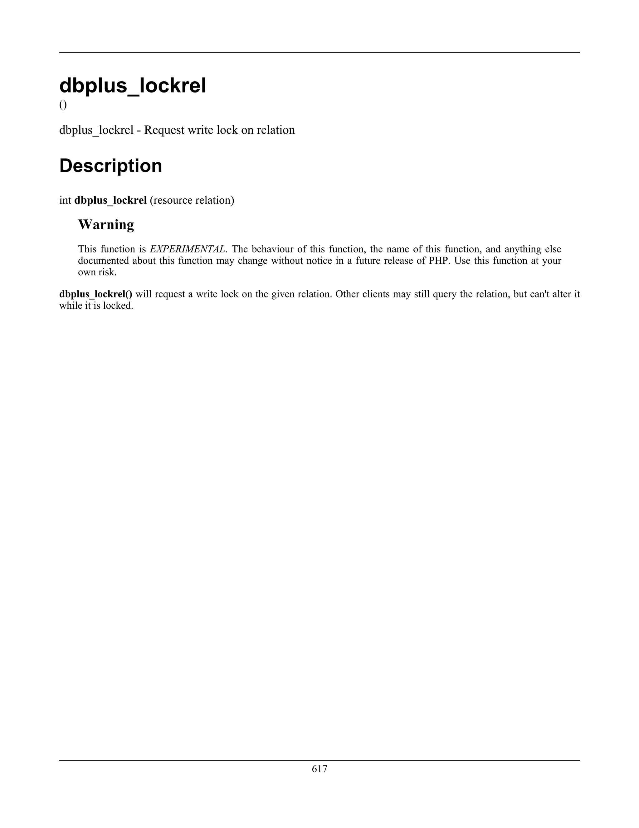 dbplus_lockrel
()
dbplus_lockrel - Request write lock on relation
Description
int dbplus_lockrel (resource relation)
Warning
This function is EXPERIMENTAL. The behaviour of this function, the name of this function, and anything else
documented about this function may change without notice in a future release of PHP. Use this function at your
own risk.
dbplus_lockrel() will request a write lock on the given relation. Other clients may still query the relation, but can't alter it
while it is locked.
617
 