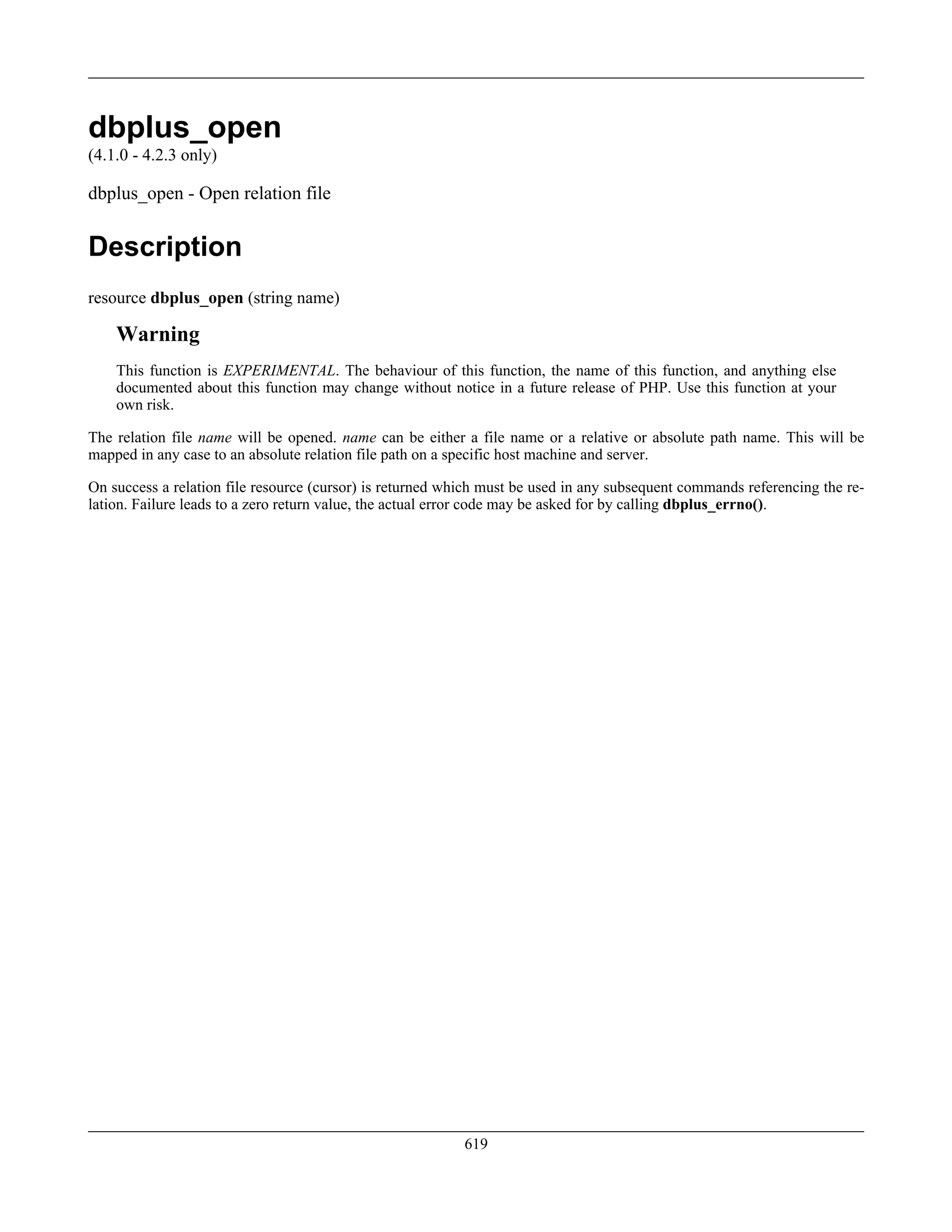 dbplus_open
(4.1.0 - 4.2.3 only)
dbplus_open - Open relation file
Description
resource dbplus_open (string name)
Warning
This function is EXPERIMENTAL. The behaviour of this function, the name of this function, and anything else
documented about this function may change without notice in a future release of PHP. Use this function at your
own risk.
The relation file name will be opened. name can be either a file name or a relative or absolute path name. This will be
mapped in any case to an absolute relation file path on a specific host machine and server.
On success a relation file resource (cursor) is returned which must be used in any subsequent commands referencing the re-
lation. Failure leads to a zero return value, the actual error code may be asked for by calling dbplus_errno().
619
 
