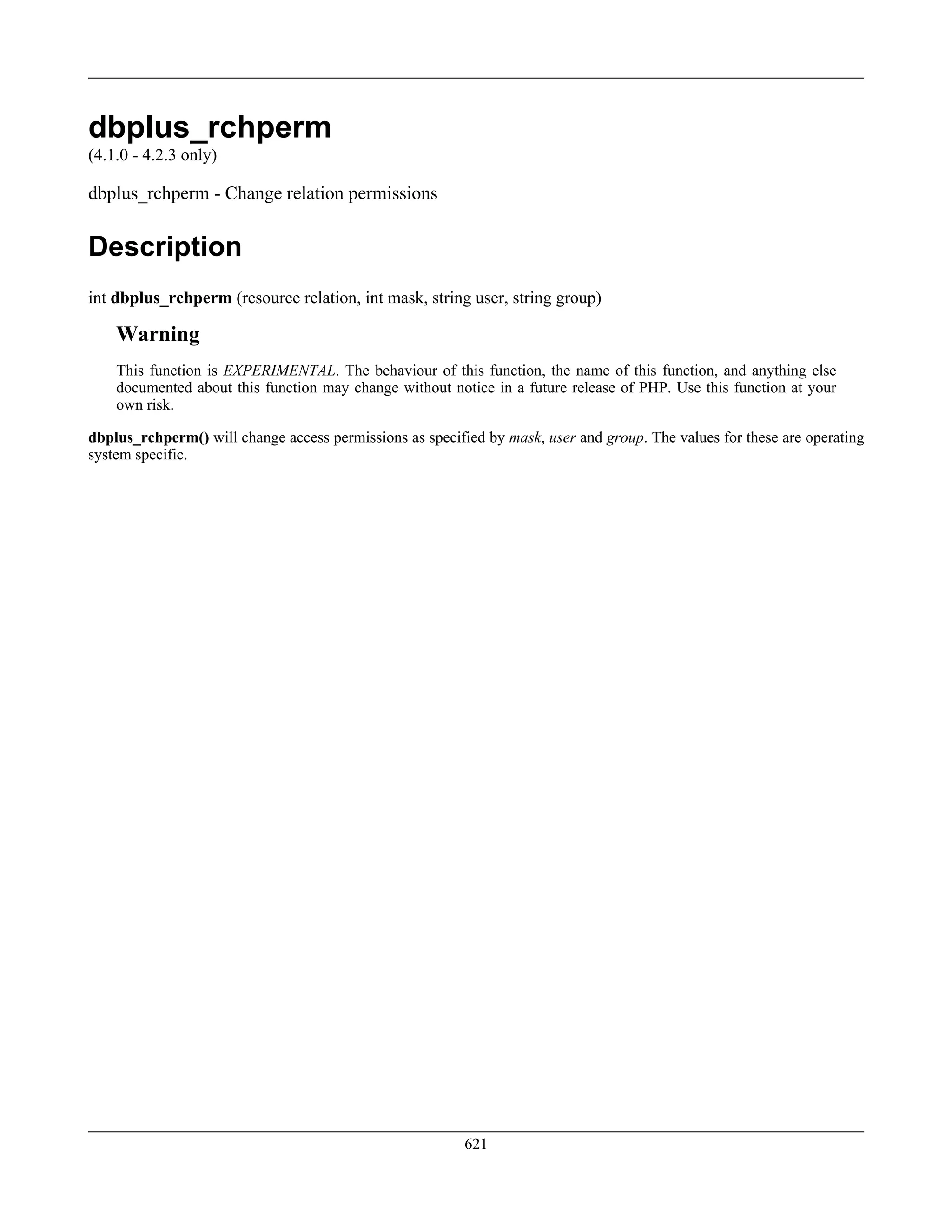 dbplus_rchperm
(4.1.0 - 4.2.3 only)
dbplus_rchperm - Change relation permissions
Description
int dbplus_rchperm (resource relation, int mask, string user, string group)
Warning
This function is EXPERIMENTAL. The behaviour of this function, the name of this function, and anything else
documented about this function may change without notice in a future release of PHP. Use this function at your
own risk.
dbplus_rchperm() will change access permissions as specified by mask, user and group. The values for these are operating
system specific.
621
 