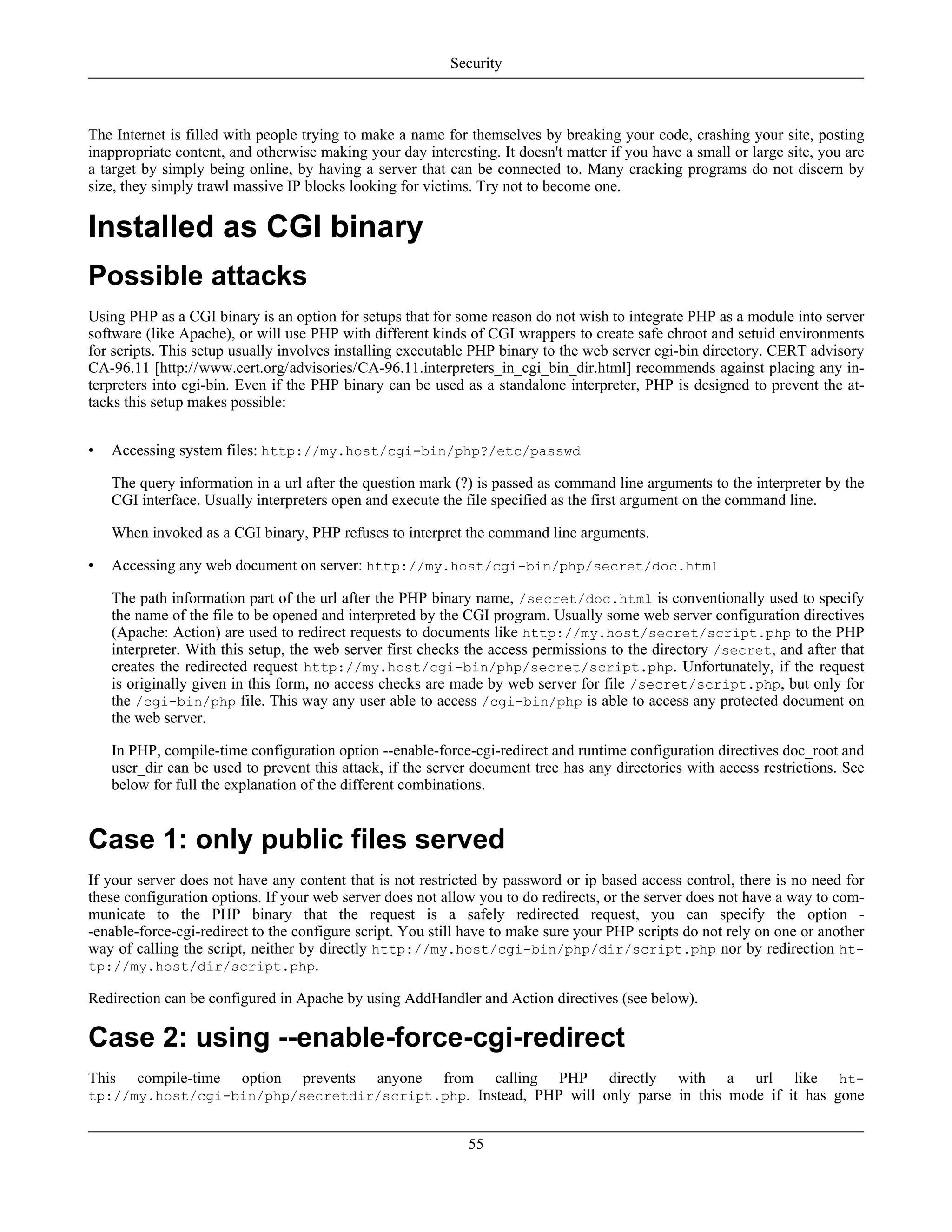 The Internet is filled with people trying to make a name for themselves by breaking your code, crashing your site, posting
inappropriate content, and otherwise making your day interesting. It doesn't matter if you have a small or large site, you are
a target by simply being online, by having a server that can be connected to. Many cracking programs do not discern by
size, they simply trawl massive IP blocks looking for victims. Try not to become one.
Installed as CGI binary
Possible attacks
Using PHP as a CGI binary is an option for setups that for some reason do not wish to integrate PHP as a module into server
software (like Apache), or will use PHP with different kinds of CGI wrappers to create safe chroot and setuid environments
for scripts. This setup usually involves installing executable PHP binary to the web server cgi-bin directory. CERT advisory
CA-96.11 [http://www.cert.org/advisories/CA-96.11.interpreters_in_cgi_bin_dir.html] recommends against placing any in-
terpreters into cgi-bin. Even if the PHP binary can be used as a standalone interpreter, PHP is designed to prevent the at-
tacks this setup makes possible:
• Accessing system files: http://my.host/cgi-bin/php?/etc/passwd
The query information in a url after the question mark (?) is passed as command line arguments to the interpreter by the
CGI interface. Usually interpreters open and execute the file specified as the first argument on the command line.
When invoked as a CGI binary, PHP refuses to interpret the command line arguments.
• Accessing any web document on server: http://my.host/cgi-bin/php/secret/doc.html
The path information part of the url after the PHP binary name, /secret/doc.html is conventionally used to specify
the name of the file to be opened and interpreted by the CGI program. Usually some web server configuration directives
(Apache: Action) are used to redirect requests to documents like http://my.host/secret/script.php to the PHP
interpreter. With this setup, the web server first checks the access permissions to the directory /secret, and after that
creates the redirected request http://my.host/cgi-bin/php/secret/script.php. Unfortunately, if the request
is originally given in this form, no access checks are made by web server for file /secret/script.php, but only for
the /cgi-bin/php file. This way any user able to access /cgi-bin/php is able to access any protected document on
the web server.
In PHP, compile-time configuration option --enable-force-cgi-redirect and runtime configuration directives doc_root and
user_dir can be used to prevent this attack, if the server document tree has any directories with access restrictions. See
below for full the explanation of the different combinations.
Case 1: only public files served
If your server does not have any content that is not restricted by password or ip based access control, there is no need for
these configuration options. If your web server does not allow you to do redirects, or the server does not have a way to com-
municate to the PHP binary that the request is a safely redirected request, you can specify the option -
-enable-force-cgi-redirect to the configure script. You still have to make sure your PHP scripts do not rely on one or another
way of calling the script, neither by directly http://my.host/cgi-bin/php/dir/script.php nor by redirection ht-
tp://my.host/dir/script.php.
Redirection can be configured in Apache by using AddHandler and Action directives (see below).
Case 2: using --enable-force-cgi-redirect
This compile-time option prevents anyone from calling PHP directly with a url like ht-
tp://my.host/cgi-bin/php/secretdir/script.php. Instead, PHP will only parse in this mode if it has gone
Security
55
 