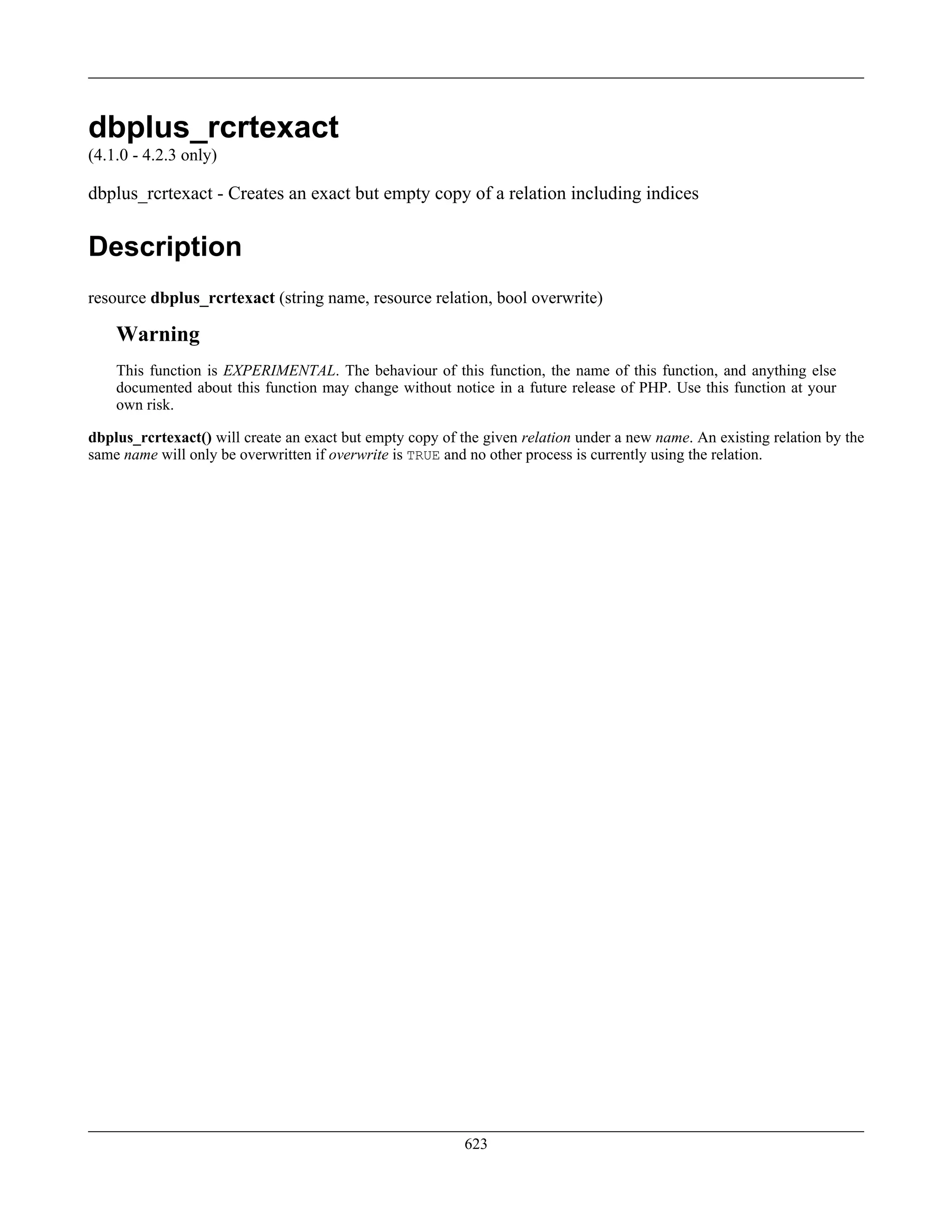 dbplus_rcrtexact
(4.1.0 - 4.2.3 only)
dbplus_rcrtexact - Creates an exact but empty copy of a relation including indices
Description
resource dbplus_rcrtexact (string name, resource relation, bool overwrite)
Warning
This function is EXPERIMENTAL. The behaviour of this function, the name of this function, and anything else
documented about this function may change without notice in a future release of PHP. Use this function at your
own risk.
dbplus_rcrtexact() will create an exact but empty copy of the given relation under a new name. An existing relation by the
same name will only be overwritten if overwrite is TRUE and no other process is currently using the relation.
623
 