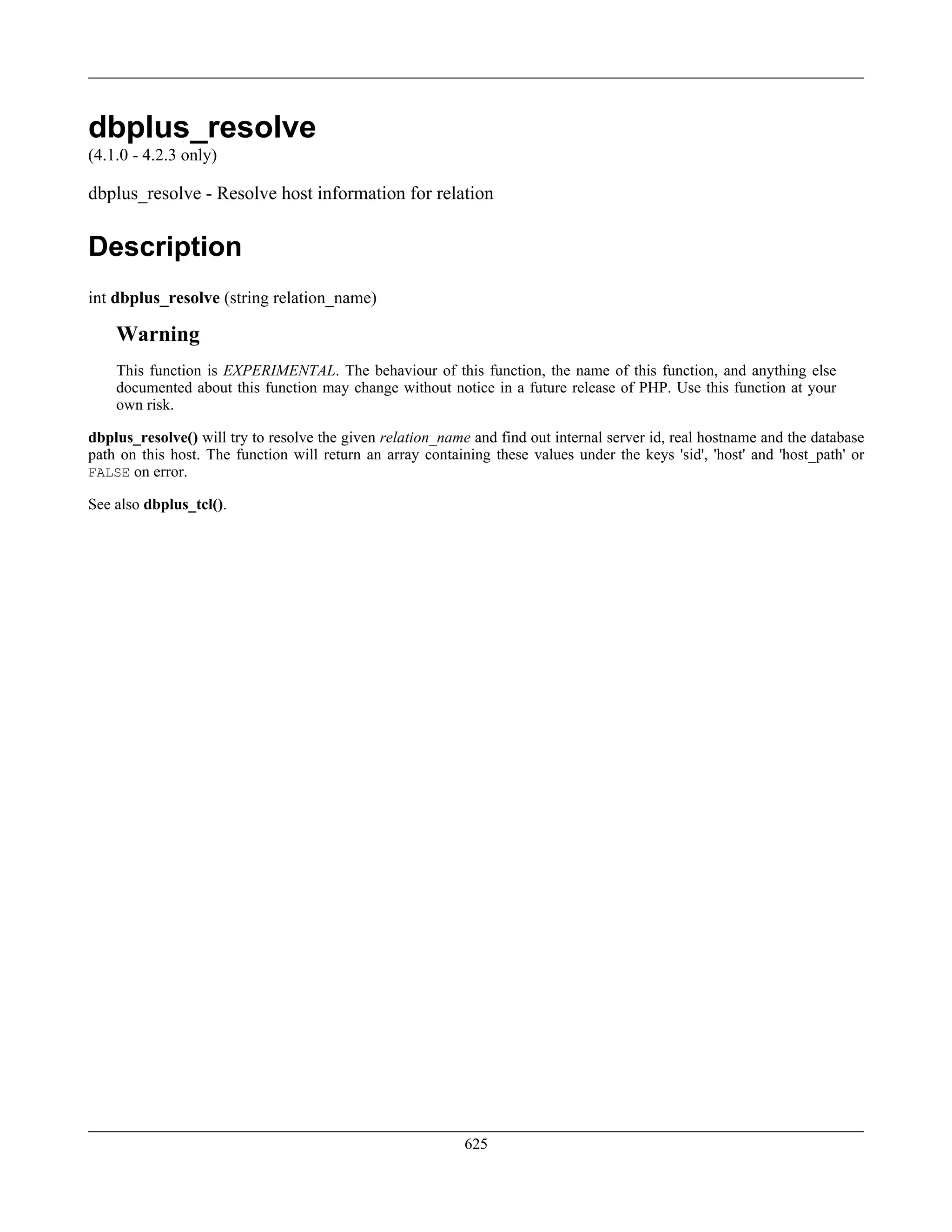 dbplus_resolve
(4.1.0 - 4.2.3 only)
dbplus_resolve - Resolve host information for relation
Description
int dbplus_resolve (string relation_name)
Warning
This function is EXPERIMENTAL. The behaviour of this function, the name of this function, and anything else
documented about this function may change without notice in a future release of PHP. Use this function at your
own risk.
dbplus_resolve() will try to resolve the given relation_name and find out internal server id, real hostname and the database
path on this host. The function will return an array containing these values under the keys 'sid', 'host' and 'host_path' or
FALSE on error.
See also dbplus_tcl().
625
 