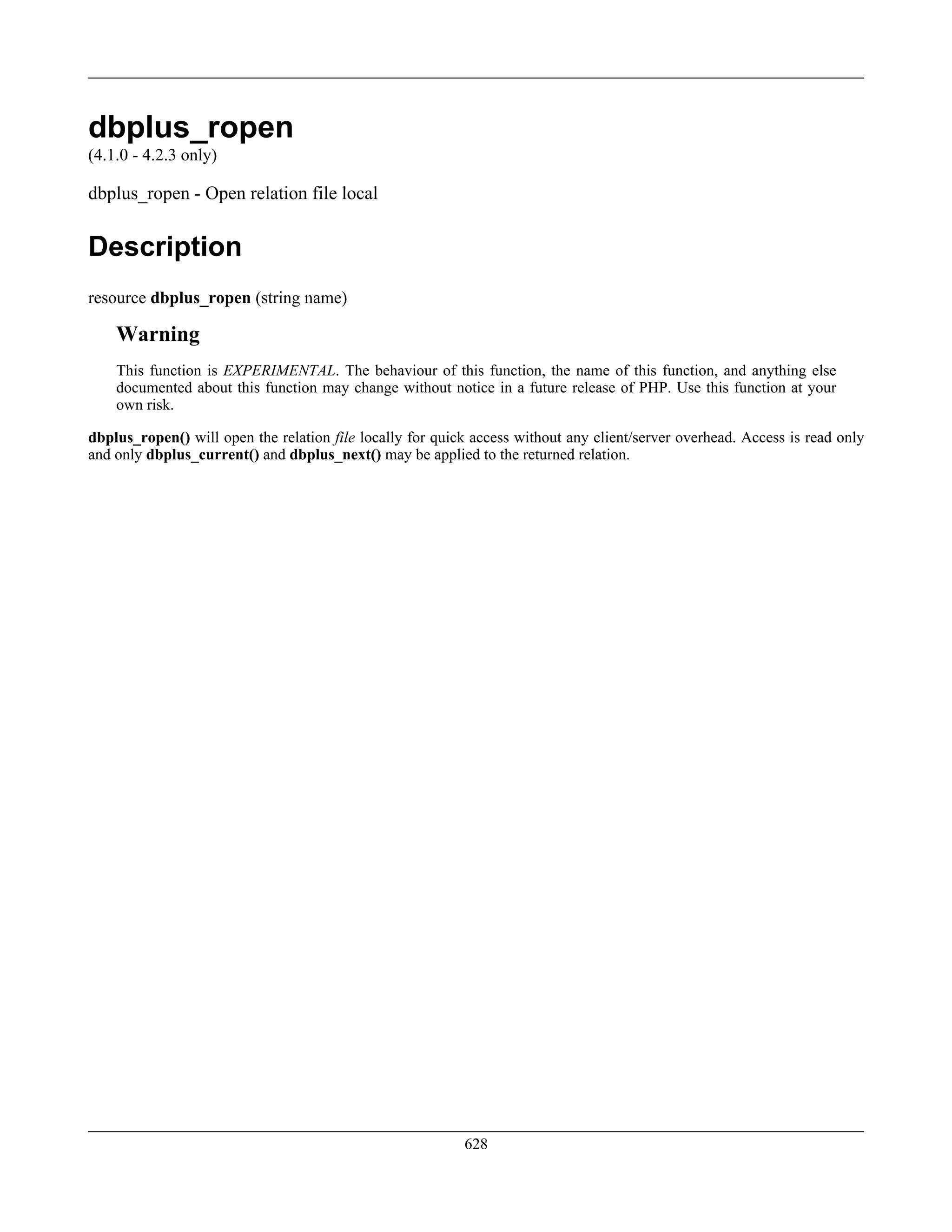 dbplus_ropen
(4.1.0 - 4.2.3 only)
dbplus_ropen - Open relation file local
Description
resource dbplus_ropen (string name)
Warning
This function is EXPERIMENTAL. The behaviour of this function, the name of this function, and anything else
documented about this function may change without notice in a future release of PHP. Use this function at your
own risk.
dbplus_ropen() will open the relation file locally for quick access without any client/server overhead. Access is read only
and only dbplus_current() and dbplus_next() may be applied to the returned relation.
628
 