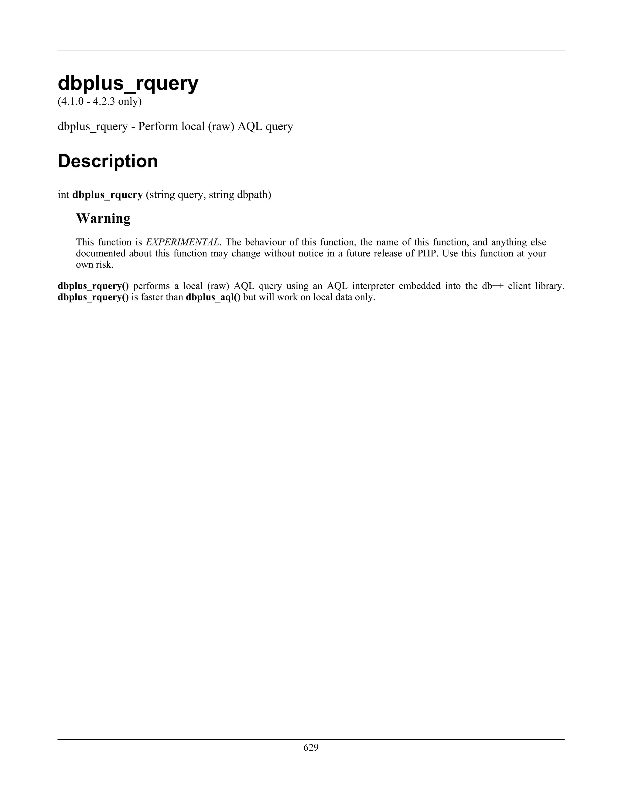 dbplus_rquery
(4.1.0 - 4.2.3 only)
dbplus_rquery - Perform local (raw) AQL query
Description
int dbplus_rquery (string query, string dbpath)
Warning
This function is EXPERIMENTAL. The behaviour of this function, the name of this function, and anything else
documented about this function may change without notice in a future release of PHP. Use this function at your
own risk.
dbplus_rquery() performs a local (raw) AQL query using an AQL interpreter embedded into the db++ client library.
dbplus_rquery() is faster than dbplus_aql() but will work on local data only.
629
 