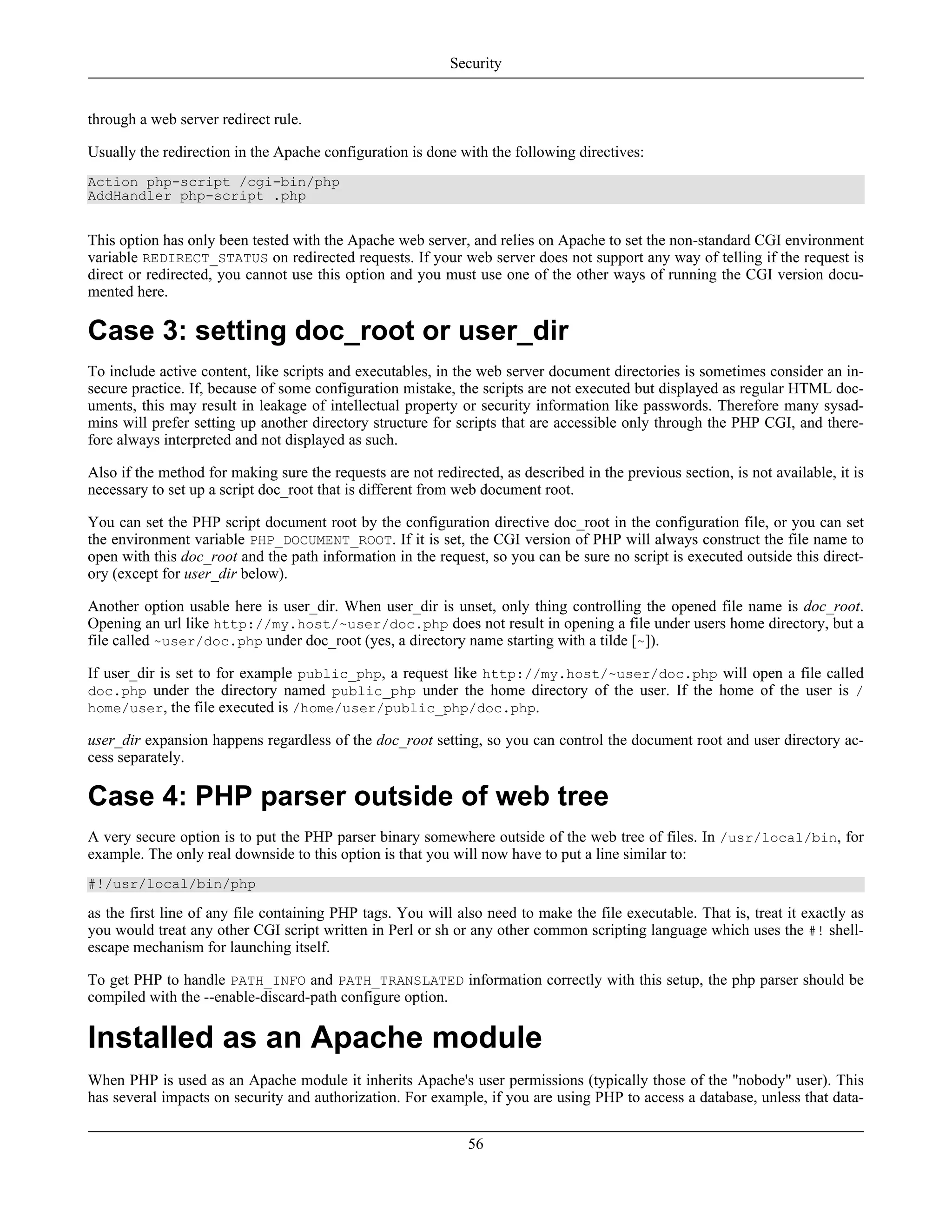 through a web server redirect rule.
Usually the redirection in the Apache configuration is done with the following directives:
Action php-script /cgi-bin/php
AddHandler php-script .php
This option has only been tested with the Apache web server, and relies on Apache to set the non-standard CGI environment
variable REDIRECT_STATUS on redirected requests. If your web server does not support any way of telling if the request is
direct or redirected, you cannot use this option and you must use one of the other ways of running the CGI version docu-
mented here.
Case 3: setting doc_root or user_dir
To include active content, like scripts and executables, in the web server document directories is sometimes consider an in-
secure practice. If, because of some configuration mistake, the scripts are not executed but displayed as regular HTML doc-
uments, this may result in leakage of intellectual property or security information like passwords. Therefore many sysad-
mins will prefer setting up another directory structure for scripts that are accessible only through the PHP CGI, and there-
fore always interpreted and not displayed as such.
Also if the method for making sure the requests are not redirected, as described in the previous section, is not available, it is
necessary to set up a script doc_root that is different from web document root.
You can set the PHP script document root by the configuration directive doc_root in the configuration file, or you can set
the environment variable PHP_DOCUMENT_ROOT. If it is set, the CGI version of PHP will always construct the file name to
open with this doc_root and the path information in the request, so you can be sure no script is executed outside this direct-
ory (except for user_dir below).
Another option usable here is user_dir. When user_dir is unset, only thing controlling the opened file name is doc_root.
Opening an url like http://my.host/~user/doc.php does not result in opening a file under users home directory, but a
file called ~user/doc.php under doc_root (yes, a directory name starting with a tilde [~]).
If user_dir is set to for example public_php, a request like http://my.host/~user/doc.php will open a file called
doc.php under the directory named public_php under the home directory of the user. If the home of the user is /
home/user, the file executed is /home/user/public_php/doc.php.
user_dir expansion happens regardless of the doc_root setting, so you can control the document root and user directory ac-
cess separately.
Case 4: PHP parser outside of web tree
A very secure option is to put the PHP parser binary somewhere outside of the web tree of files. In /usr/local/bin, for
example. The only real downside to this option is that you will now have to put a line similar to:
#!/usr/local/bin/php
as the first line of any file containing PHP tags. You will also need to make the file executable. That is, treat it exactly as
you would treat any other CGI script written in Perl or sh or any other common scripting language which uses the #! shell-
escape mechanism for launching itself.
To get PHP to handle PATH_INFO and PATH_TRANSLATED information correctly with this setup, the php parser should be
compiled with the --enable-discard-path configure option.
Installed as an Apache module
When PHP is used as an Apache module it inherits Apache's user permissions (typically those of the "nobody" user). This
has several impacts on security and authorization. For example, if you are using PHP to access a database, unless that data-
Security
56
 