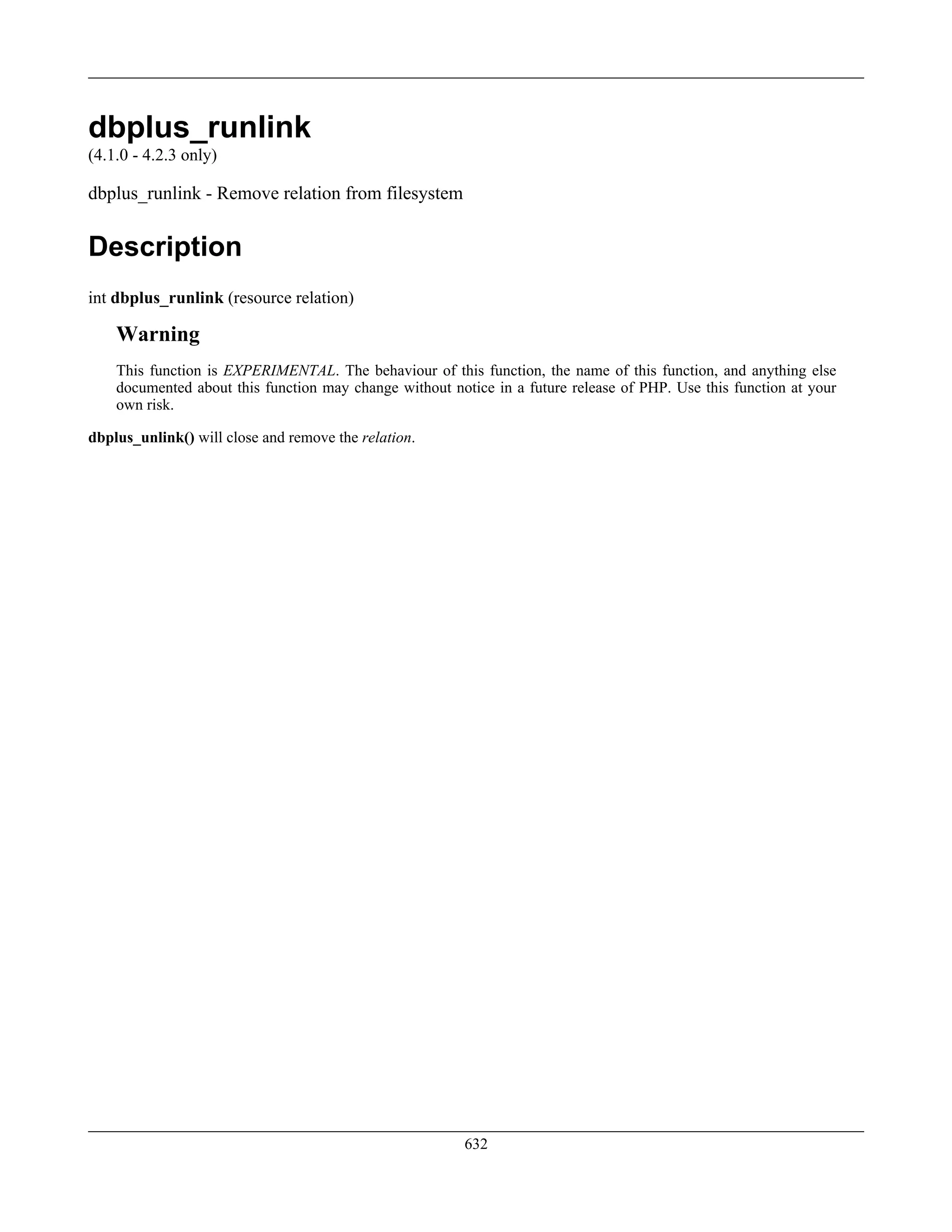 dbplus_runlink
(4.1.0 - 4.2.3 only)
dbplus_runlink - Remove relation from filesystem
Description
int dbplus_runlink (resource relation)
Warning
This function is EXPERIMENTAL. The behaviour of this function, the name of this function, and anything else
documented about this function may change without notice in a future release of PHP. Use this function at your
own risk.
dbplus_unlink() will close and remove the relation.
632
 