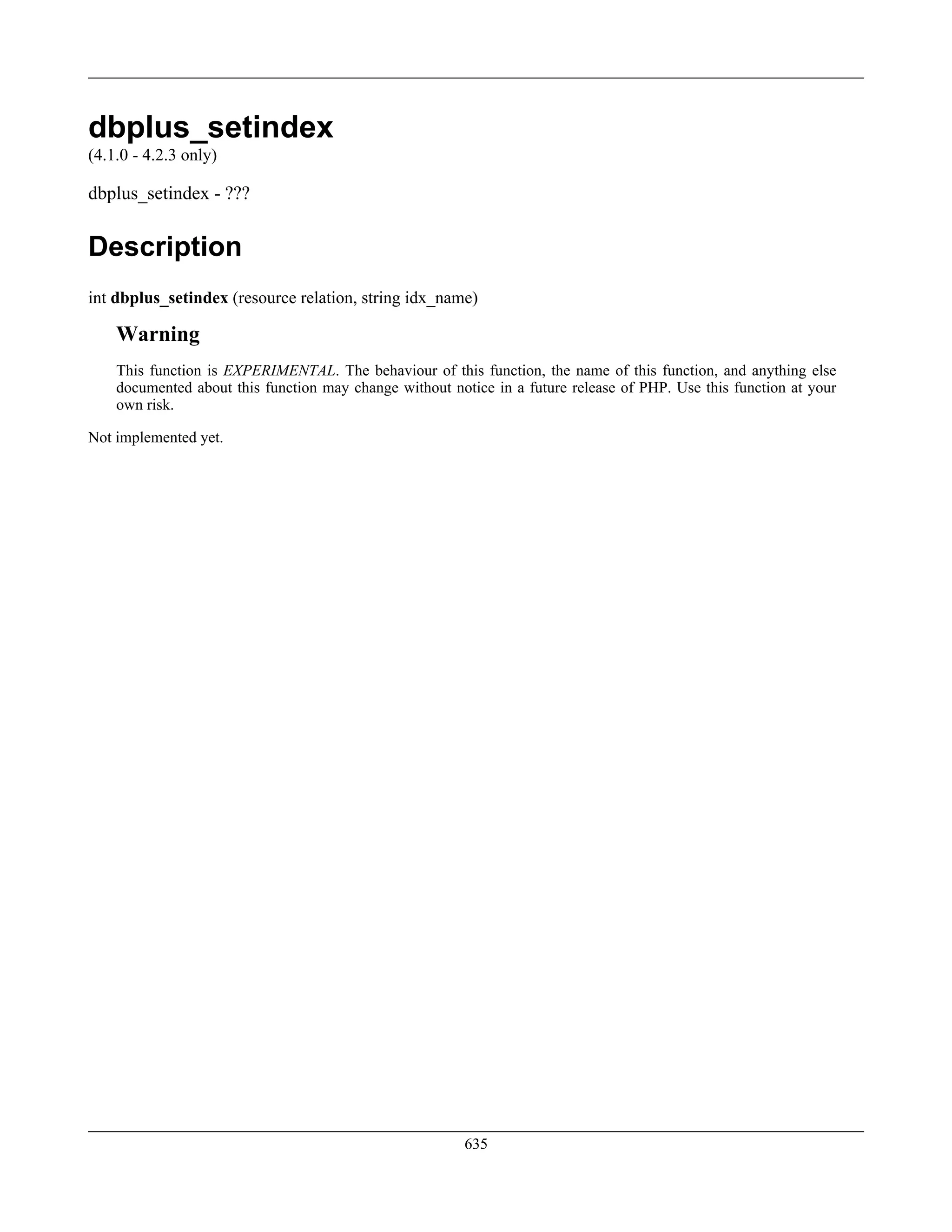 dbplus_setindex
(4.1.0 - 4.2.3 only)
dbplus_setindex - ???
Description
int dbplus_setindex (resource relation, string idx_name)
Warning
This function is EXPERIMENTAL. The behaviour of this function, the name of this function, and anything else
documented about this function may change without notice in a future release of PHP. Use this function at your
own risk.
Not implemented yet.
635
 