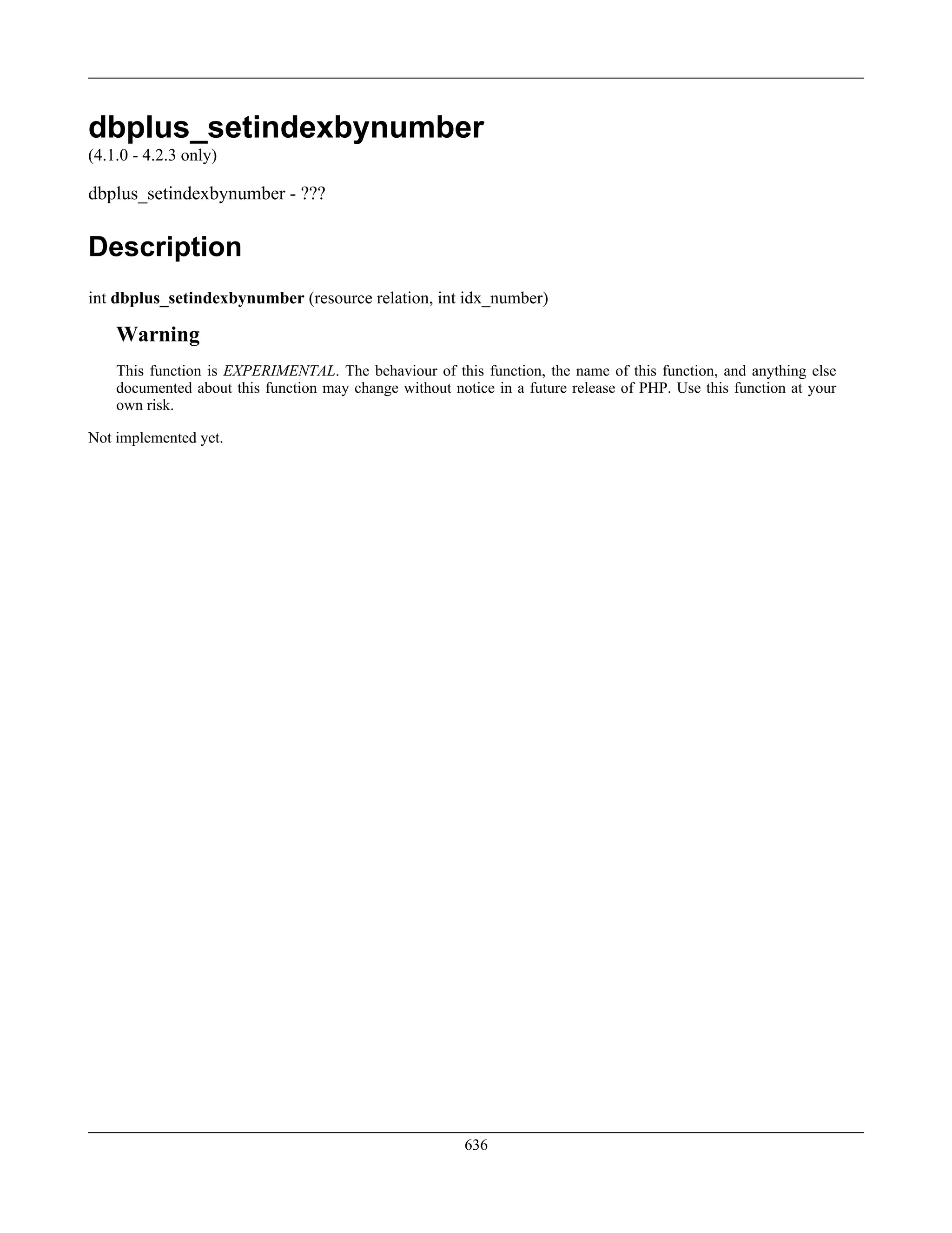 dbplus_setindexbynumber
(4.1.0 - 4.2.3 only)
dbplus_setindexbynumber - ???
Description
int dbplus_setindexbynumber (resource relation, int idx_number)
Warning
This function is EXPERIMENTAL. The behaviour of this function, the name of this function, and anything else
documented about this function may change without notice in a future release of PHP. Use this function at your
own risk.
Not implemented yet.
636
 