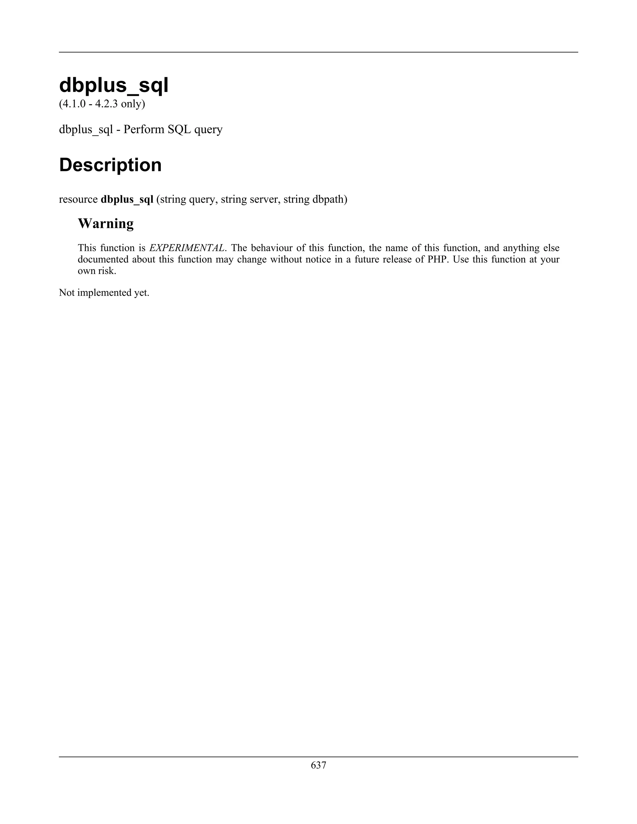 dbplus_sql
(4.1.0 - 4.2.3 only)
dbplus_sql - Perform SQL query
Description
resource dbplus_sql (string query, string server, string dbpath)
Warning
This function is EXPERIMENTAL. The behaviour of this function, the name of this function, and anything else
documented about this function may change without notice in a future release of PHP. Use this function at your
own risk.
Not implemented yet.
637
 