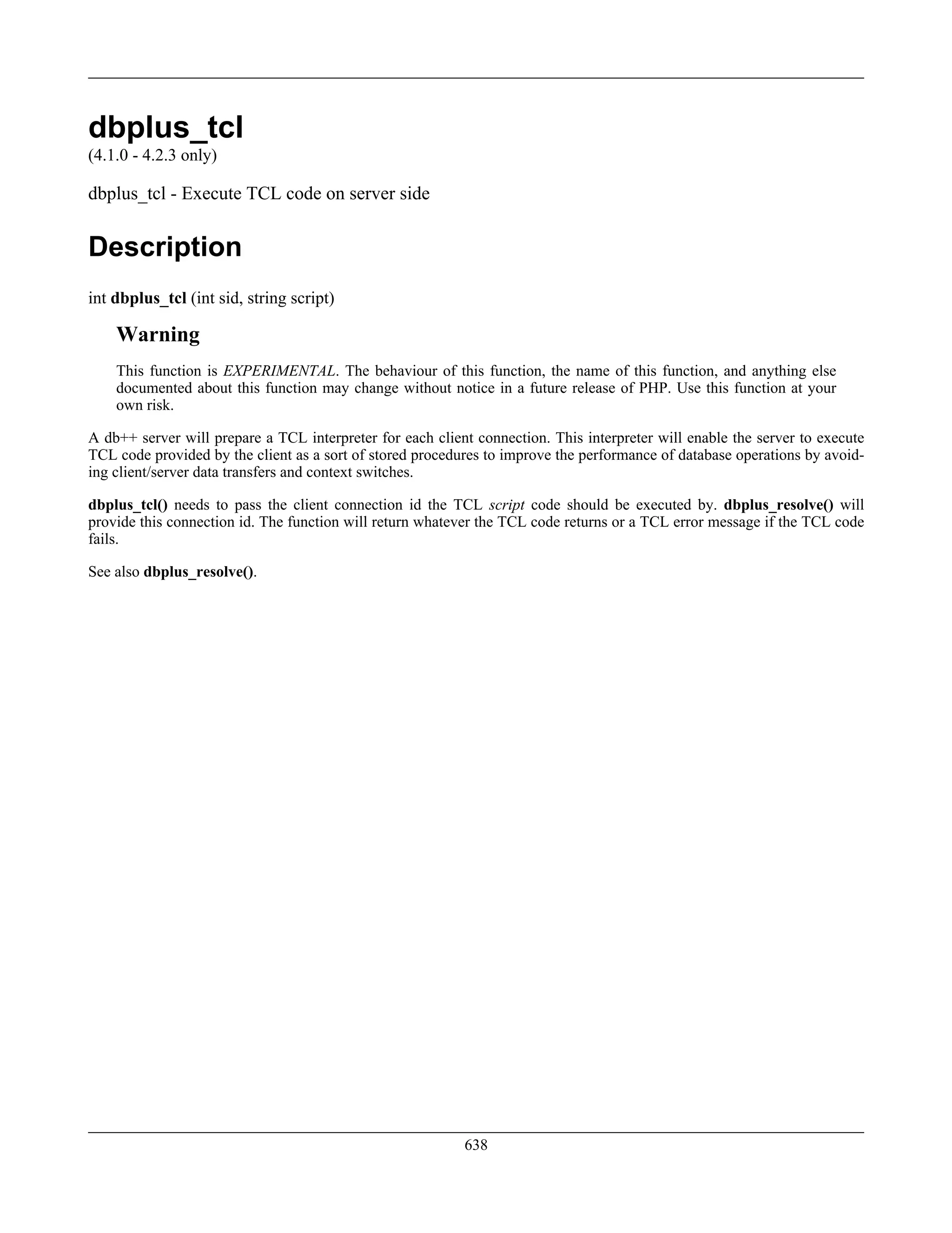 dbplus_tcl
(4.1.0 - 4.2.3 only)
dbplus_tcl - Execute TCL code on server side
Description
int dbplus_tcl (int sid, string script)
Warning
This function is EXPERIMENTAL. The behaviour of this function, the name of this function, and anything else
documented about this function may change without notice in a future release of PHP. Use this function at your
own risk.
A db++ server will prepare a TCL interpreter for each client connection. This interpreter will enable the server to execute
TCL code provided by the client as a sort of stored procedures to improve the performance of database operations by avoid-
ing client/server data transfers and context switches.
dbplus_tcl() needs to pass the client connection id the TCL script code should be executed by. dbplus_resolve() will
provide this connection id. The function will return whatever the TCL code returns or a TCL error message if the TCL code
fails.
See also dbplus_resolve().
638
 