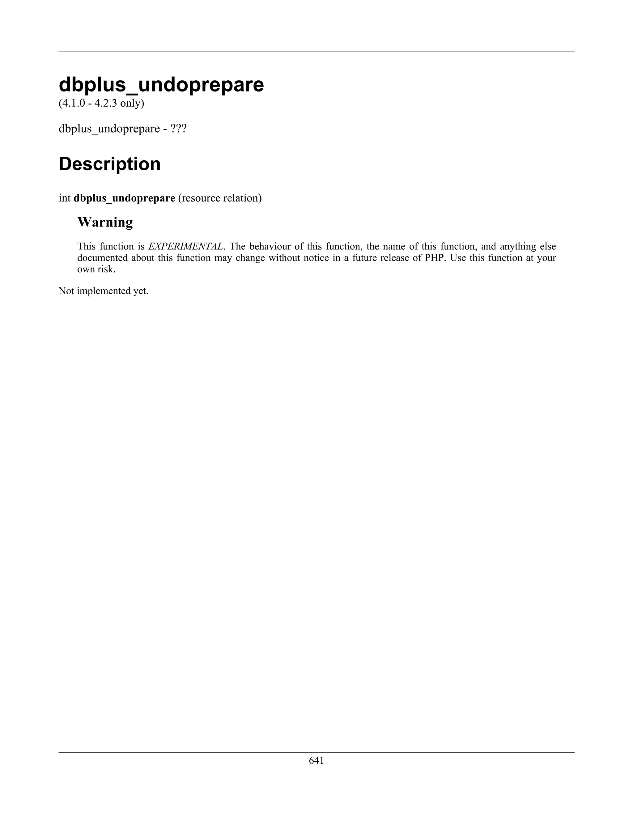 dbplus_undoprepare
(4.1.0 - 4.2.3 only)
dbplus_undoprepare - ???
Description
int dbplus_undoprepare (resource relation)
Warning
This function is EXPERIMENTAL. The behaviour of this function, the name of this function, and anything else
documented about this function may change without notice in a future release of PHP. Use this function at your
own risk.
Not implemented yet.
641
 