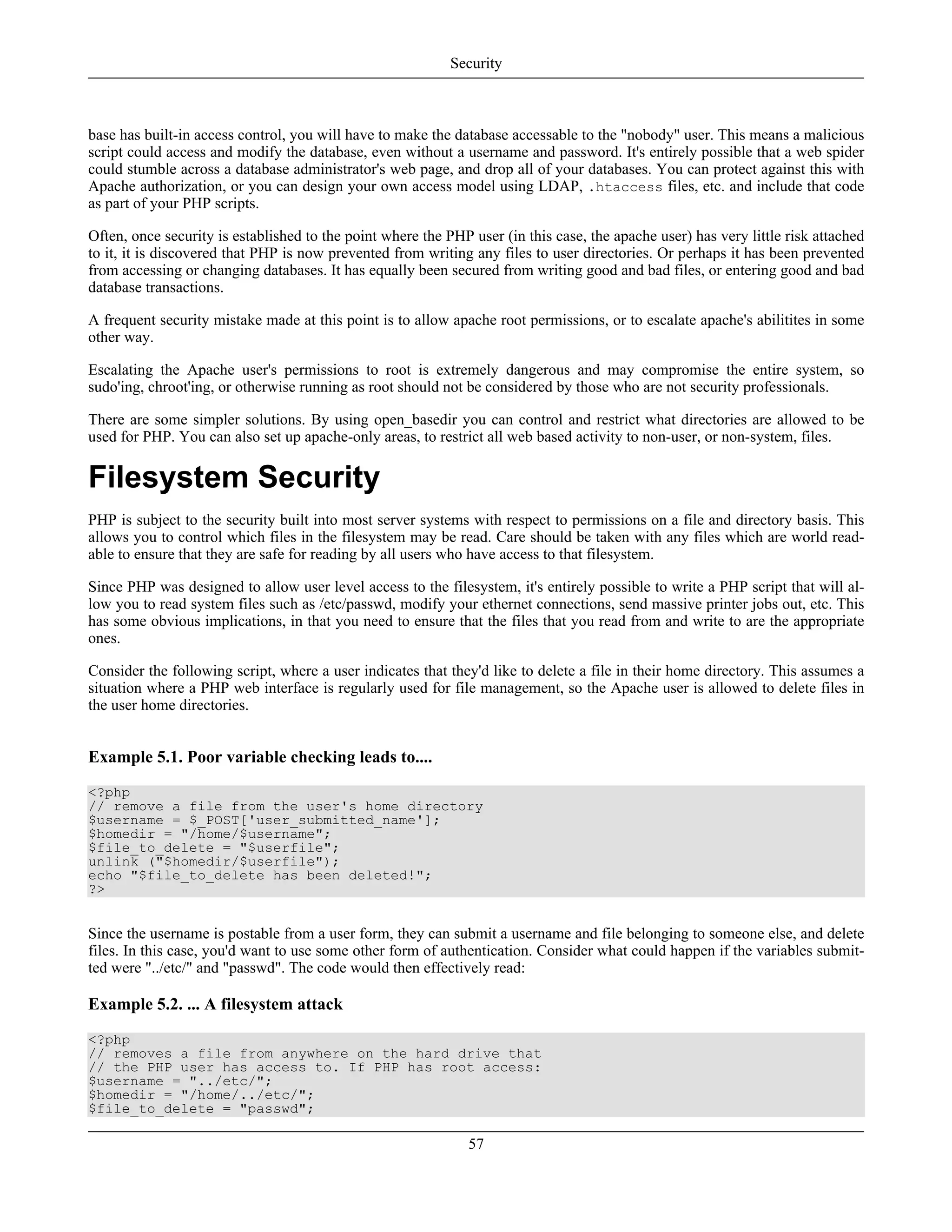 base has built-in access control, you will have to make the database accessable to the "nobody" user. This means a malicious
script could access and modify the database, even without a username and password. It's entirely possible that a web spider
could stumble across a database administrator's web page, and drop all of your databases. You can protect against this with
Apache authorization, or you can design your own access model using LDAP, .htaccess files, etc. and include that code
as part of your PHP scripts.
Often, once security is established to the point where the PHP user (in this case, the apache user) has very little risk attached
to it, it is discovered that PHP is now prevented from writing any files to user directories. Or perhaps it has been prevented
from accessing or changing databases. It has equally been secured from writing good and bad files, or entering good and bad
database transactions.
A frequent security mistake made at this point is to allow apache root permissions, or to escalate apache's abilitites in some
other way.
Escalating the Apache user's permissions to root is extremely dangerous and may compromise the entire system, so
sudo'ing, chroot'ing, or otherwise running as root should not be considered by those who are not security professionals.
There are some simpler solutions. By using open_basedir you can control and restrict what directories are allowed to be
used for PHP. You can also set up apache-only areas, to restrict all web based activity to non-user, or non-system, files.
Filesystem Security
PHP is subject to the security built into most server systems with respect to permissions on a file and directory basis. This
allows you to control which files in the filesystem may be read. Care should be taken with any files which are world read-
able to ensure that they are safe for reading by all users who have access to that filesystem.
Since PHP was designed to allow user level access to the filesystem, it's entirely possible to write a PHP script that will al-
low you to read system files such as /etc/passwd, modify your ethernet connections, send massive printer jobs out, etc. This
has some obvious implications, in that you need to ensure that the files that you read from and write to are the appropriate
ones.
Consider the following script, where a user indicates that they'd like to delete a file in their home directory. This assumes a
situation where a PHP web interface is regularly used for file management, so the Apache user is allowed to delete files in
the user home directories.
Example 5.1. Poor variable checking leads to....
<?php
// remove a file from the user's home directory
$username = $_POST['user_submitted_name'];
$homedir = "/home/$username";
$file_to_delete = "$userfile";
unlink ("$homedir/$userfile");
echo "$file_to_delete has been deleted!";
?>
Since the username is postable from a user form, they can submit a username and file belonging to someone else, and delete
files. In this case, you'd want to use some other form of authentication. Consider what could happen if the variables submit-
ted were "../etc/" and "passwd". The code would then effectively read:
Example 5.2. ... A filesystem attack
<?php
// removes a file from anywhere on the hard drive that
// the PHP user has access to. If PHP has root access:
$username = "../etc/";
$homedir = "/home/../etc/";
$file_to_delete = "passwd";
Security
57
 