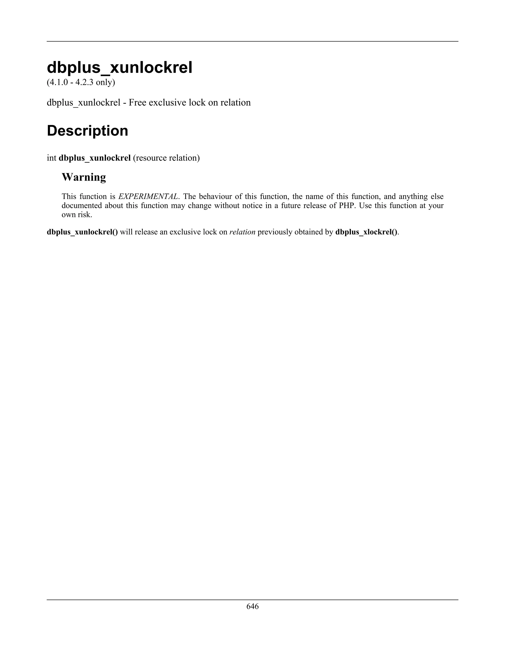 dbplus_xunlockrel
(4.1.0 - 4.2.3 only)
dbplus_xunlockrel - Free exclusive lock on relation
Description
int dbplus_xunlockrel (resource relation)
Warning
This function is EXPERIMENTAL. The behaviour of this function, the name of this function, and anything else
documented about this function may change without notice in a future release of PHP. Use this function at your
own risk.
dbplus_xunlockrel() will release an exclusive lock on relation previously obtained by dbplus_xlockrel().
646
 