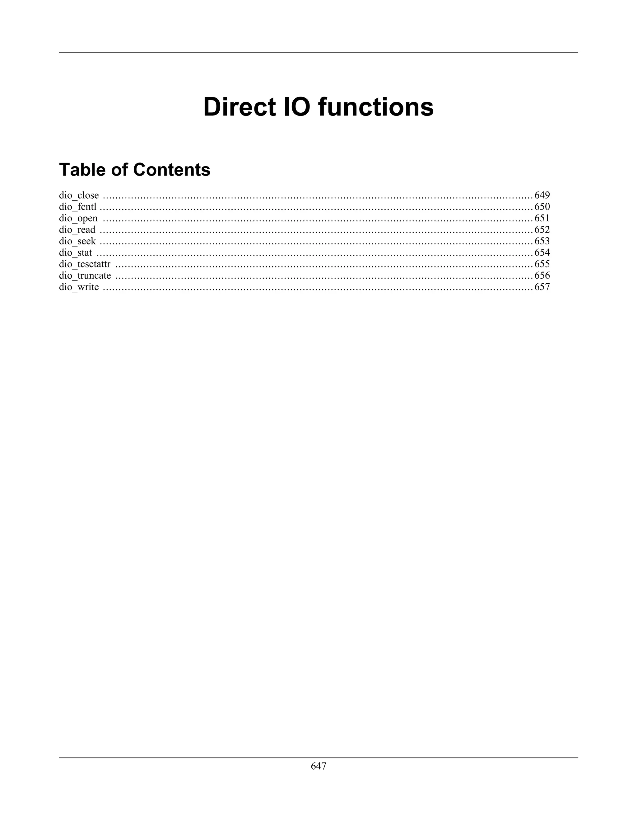 Direct IO functions
Table of Contents
dio_close ..........................................................................................................................................649
dio_fcntl ...........................................................................................................................................650
dio_open ..........................................................................................................................................651
dio_read ...........................................................................................................................................652
dio_seek ...........................................................................................................................................653
dio_stat ............................................................................................................................................654
dio_tcsetattr ......................................................................................................................................655
dio_truncate ......................................................................................................................................656
dio_write ..........................................................................................................................................657
647
 